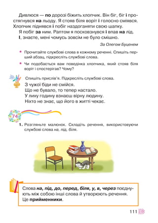 Äèâëþñÿ — ïî äîðîç³ á³æèòü õëîï÷èê. Â³í á³ã, á³ã ³ ïðî-
ñòÿãíóâñÿ íà ëüîäó. ß ñòîÿâ á³ëÿ âîð³ò ³ ãîëîñíî ñì³ÿâñÿ.
Õëîï÷èê ï³äíÿâñÿ ³ ïîá³ã íàçäîãàíÿòè ñâîþ øàïêó.
ß ïîá³ã çà íèì. Ðàïòîì ÿ ïîñêîâçíóâñÿ ³ âïàâ íà ë³ä.
², çíàºòå, ìåí³ ÷îìóñü çîâñ³ì íå áóëî ñì³øíî.
Çà Îëåãîì Áóöåíåì
• Ïðî÷èòàéòå ñëóæáîâ³ ñëîâà â êîæíîìó ðå÷åíí³. Ñïèø³òü ïåð-
øèé àáçàö, ï³äêðåñë³òü ñëóæáîâ³ ñëîâà.
• ×è ïîäîáàºòüñÿ âàì ïîâåä³íêà õëîï÷èêà, ÿêèé ñòîÿâ á³ëÿ
âîð³ò ³ ñïîñòåð³ãàâ? ×îìó?
Ñïèø³òü ïðèñë³â’ÿ. Ï³äêðåñë³òü ñëóæáîâ³ ñëîâà.
Ç ÷óæî¿ á³äè íå ñì³éñÿ.
Ùî íå áóâàëî, òî òåïåð íàñòàëî.
Ó ëèõó ãîäèíó âçíàºø â³ðíó ëþäèíó.
Í³õòî íå çíàº, ùî éîãî â æèòò³ ÷åêàº.
1. Ðîçãëÿíüòå ìàëþíîê. Ñêëàä³òü ðå÷åííÿ, âèêîðèñòîâóþ÷è
ñëóæáîâ³ ñëîâà íà, ï³ä, á³ëÿ.
111
74
Ñëîâà íà, ï³ä, äî, ïåðåä, á³ëÿ, ó, â, ÷åðåç ïîºäíó-
þòü ì³æ ñîáîþ ³íø³ ñëîâà é óòâîðþþòü ðå÷åííÿ.
Öå ïðèéìåííèêè.
 