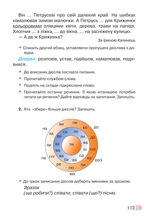 Â³í … Ïåòðóñåâ³ ïðî ñâ³é äàëåêèé êðàé. Íà øèáêàõ
íàìàëþâàâ çèìîâ³ ìàëþíêè. À Ïåòðóñü … äëÿ Êðèæèíêè
êîëüîðîâèìè îë³âöÿìè êâ³òè, äåðåâà, òðàâè íà ïàïåð³.
Õëîï÷èê … ç ë³æêà, … äî â³êíà, … íà çàñí³æåíó âóëèöþ.
— À äå æ Êðèæèíêà?
Çà ²ðèíîþ Êàëèíåöü
• Ñïèø³òü äðóãèé àáçàö, óñòàâëÿþ÷è ïðîïóùåí³ ä³ºñëîâà ç äî-
â³äêè.
Äîâ³äêà: ðîçïîâ³â, óñòàâ, ï³ä³éøîâ, íàìàëþâàâ, ïîäè-
âèâñÿ.
• Äî âïèñàíèõ ä³ºñë³â ïîñòàâòå ïèòàííÿ.
• Ïðî÷èòàéòå ñëóæáîâ³ ñëîâà.
• Ïîä³ë³òü íà ñêëàäè ï³äêðåñëåíå ñëîâî.
• Ïðî÷èòàéòå îñòàííº ðå÷åííÿ. Ç ÿêîþ ³íòîíàö³ºþ ïîòð³áíî
÷èòàòè öå ðå÷åííÿ? Äàéòå â³äïîâ³äü íà çàïèòàííÿ. Çàïèø³òü.
2. Õòî «çáåðå» á³ëüøå ä³ºñë³â? Çàïèø³òü.
• Äî òðüîõ çàïèñàíèõ ä³ºñë³â äîáåð³òü ³ìåííèêè çà çðàçêîì.
Çðàçîê
(ùî ðîáèòè?) ñï³âàòè; ñï³âàòè (ùî?) ï³ñíþ.
113
 