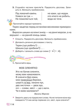 3. Ç’ºäíàéòå ÷àñòèíè ïðèñë³â’¿â. Ï³äêðåñë³òü ä³ºñëîâà. Çàïè-
ø³òü ¿õ. Âèïèø³òü ïðèéìåííèêè.
Ï³ä ëåæà÷èé êàì³íü íå êàæè, ùî íåäóæ.
Óçÿâñÿ çà ãóæ — õòî í³÷îãî íå ðîáèòü.
Íå ïîìèëÿºòüñÿ òîé, âîäà íå òå÷å.
Ïðî÷èòàéòå íàðîäí³ ïðèêìåòè.
Òåðåí çàöâ³òàº ïåðåä îñòàíí³ìè âåñíÿíèìè ïðèìîðîç-
êàìè.
Âèðîñëè øèøêè íà ÿëèí³ çíèçó — íà ðàíí³ ìîðîçè, à íà
âåðøèí³ — íà ðàíí³é ê³íåöü çèìè.
• Ñïèø³òü. Ï³äêðåñë³òü ä³ºñëîâà. Âèïèø³òü ïðèéìåííèêè.
• Äîïîâí³òü ðå÷åííÿ ä³ºñëîâàìè ç òåêñòó.
Òåðåí (ùî ðîáèòü?) … .
Øèøêè (ùî çðîáèëè?) … .
• Äîáåð³òü ³ çàïèø³òü ñëîâî äî ñõåìè [ ••+|= : ••].
1. Ïðî÷èòàéòå â³ðø.
ÌÎª ÎËÅÍßÒÊÎ
Õòî íå áà÷èâ îëåíÿòè,
ìîæó âàì íàìàëþâàòè.
Â îëåíÿòè á³ë³ í³æêè,
ìîâ òîíåñåíüê³ áåð³çêè,
øåðñòü ì’ÿêà, íåíà÷å ïóõ,
äâà ëèñòî÷êè — äâîº âóõ,
î÷³ — ñëèâè, õâ³ñò — ùî ç âàòè.
×è ÿ âì³þ ìàëþâàòè?
Âàñèëü Ìàðñþê
• Çâåðí³òü óâàãó íà ï³äêðåñëåí³ ñëîâà. Íà ÿê³ ïèòàííÿ âîíè â³ä-
ïîâ³äàþòü? Ç ÷èì àâòîð ïîð³âíþº î÷³, õâ³ñò, âóõà îëåíÿòè?
114
76
 