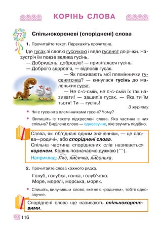 ÊÎÐ²ÍÜ ÑËÎÂÀ
Ñï³ëüíîêîðåíåâ³ (ñïîð³äíåí³) ñëîâà
1. Ïðî÷èòàéòå òåêñò. Ïåðåêàæ³òü ïðî÷èòàíå.
²äå ãóñàê ç³ ñâîºþ ãóñî÷êîþ ³ âåäå ãóñåíÿò äî ð³÷êè. Íà-
çóñòð³÷ ¿ì ïîâçå âåëèêà ãóñ³íü.
— Äîáðèäåíü, äîáðîä³þ! — ïðèâ³òàëàñÿ ãóñ³íü.
— Äîáðîãî çäîðîâ’ÿ, — â³äïîâ³â ãóñàê.
— ßê ïîæèâàþòü ìî¿ ïëåì³ííè÷êè ãó-
ñåíÿòî÷êà? — êèíóëàñÿ ãóñ³íü äî ìà-
ëåíüêèõ ãóñÿò.
— Íå ñ-ñ-ñì³é, íå ñ-ñ-ñì³é ¿õ òàê íà-
çèâàòè! — çàøèï³â ãóñàê. — ßêà òè ¿ì
òüîòÿ! Òè — ãóñ³íü!
Ç æóðíàëó
• ×è º ãóñåíÿòà ïëåì³ííèêàìè ãóñåí³? ×îìó?
• Âèïèø³òü ³ç òåêñòó ï³äêðåñëåí³ ñëîâà. ßêà ÷àñòèíà â íèõ
ñï³ëüíà? Âèä³ëåíå ñëîâî — îäíîçâó÷íå, ÿêå çâó÷èòü ïîä³áíî.
2. Ïðî÷èòàéòå ñëîâà êîæíîãî ðÿäêà.
Ãîëóá, ãîëóáêà, ãîëêà, ãîëóá’ÿòêî.
Ìîðå, ìîðåë³, ìîðñüêà, ìîðÿê.
• Ñïèø³òü, âèëó÷èâøè ñëîâî, ÿêå íå º «ðîäè÷åì», òîáòî îäíî-
çâó÷íå.
116
Ñëîâà, ÿê³ îá’ºäíàí³ îäíèì çíà÷åííÿì, — öå ñëî-
âà-«ðîäè÷³», àáî ñïîð³äíåí³ ñëîâà.
Ñï³ëüíà ÷àñòèíà ñïîð³äíåíèõ ñë³â íàçèâàºòüñÿ
êîðåíåì. Êîð³íü ïîçíà÷àºìî äóæêîþ ( ).
Íàïðèêëàä: Ëèñ, ëèñè÷êà, ëèñîíüêà.
Ñïîð³äíåí³ ñëîâà ùå íàçèâàþòü ñï³ëüíîêîðåíå-
âèìè.
77
P
PP PP PP
 