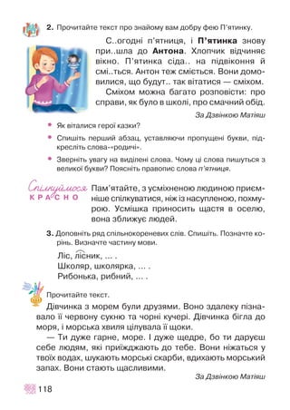 2. Ïðî÷èòàéòå òåêñò ïðî çíàéîìó âàì äîáðó ôåþ Ï’ÿòèíêó.
Ñ..îãîäí³ ï’ÿòíèöÿ, ³ Ï’ÿòèíêà çíîâó
ïðè..øëà äî Àíòîíà. Õëîï÷èê â³ä÷èíÿº
â³êíî. Ï’ÿòèíêà ñ³äà.. íà ï³äâ³êîííÿ é
ñì³..òüñÿ. Àíòîí òåæ ñì³ºòüñÿ. Âîíè äîìî-
âèëèñÿ, ùî áóäóò.. òàê â³òàòèñÿ — ñì³õîì.
Ñì³õîì ìîæíà áàãàòî ðîçïîâ³ñòè: ïðî
ñïðàâè, ÿê áóëî â øêîë³, ïðî ñìà÷íèé îá³ä.
Çà Äçâ³íêîþ Ìàò³ÿø
• ßê â³òàëèñÿ ãåðî¿ êàçêè?
• Ñïèø³òü ïåðøèé àáçàö, óñòàâëÿþ÷è ïðîïóùåí³ áóêâè, ï³ä-
êðåñë³òü ñëîâà-«ðîäè÷³».
• Çâåðí³òü óâàãó íà âèä³ëåí³ ñëîâà. ×îìó ö³ ñëîâà ïèøóòüñÿ ç
âåëèêî¿ áóêâè? Ïîÿñí³òü ïðàâîïèñ ñëîâà ï’ÿòíèöÿ.
Ïàì’ÿòàéòå, ç óñì³õíåíîþ ëþäèíîþ ïðèºì-
í³øå ñï³ëêóâàòèñÿ, í³æ ³ç íàñóïëåíîþ, ïîõìó-
ðîþ. Óñì³øêà ïðèíîñèòü ùàñòÿ â îñåëþ,
âîíà çáëèæóº ëþäåé.
3. Äîïîâí³òü ðÿä ñï³ëüíîêîðåíåâèõ ñë³â. Ñïèø³òü. Ïîçíà÷òå êî-
ð³íü. Âèçíà÷òå ÷àñòèíó ìîâè.
Ë³ñ, ë³ñíèê, … .
Øêîëÿð, øêîëÿðêà, … .
Ðèáîíüêà, ðèáíèé, … .
Ïðî÷èòàéòå òåêñò.
Ä³â÷èíêà ç ìîðåì áóëè äðóçÿìè. Âîíî çäàëåêó ï³çíà-
âàëî ¿¿ ÷åðâîíó ñóêíþ òà ÷îðí³ êó÷åð³. Ä³â÷èíêà á³ãëà äî
ìîðÿ, ³ ìîðñüêà õâèëÿ ö³ëóâàëà ¿¿ ùîêè.
— Òè äóæå ãàðíå, ìîðå. ² äóæå ùåäðå, áî òè äàðóºø
ñåáå ëþäÿì, ÿê³ ïðè¿æäæàþòü äî òåáå. Âîíè í³æàòüñÿ ó
òâî¿õ âîäàõ, øóêàþòü ìîðñüê³ ñêàðáè, âäèõàþòü ìîðñüêèé
çàïàõ. Âîíè ñòàþòü ùàñëèâèìè.
Çà Äçâ³íêîþ Ìàò³ÿø
118
P
 