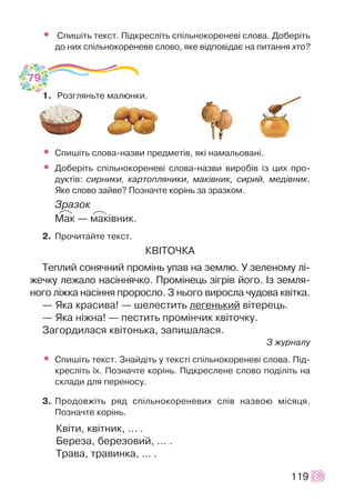 • Ñïèø³òü òåêñò. Ï³äêðåñë³òü ñï³ëüíîêîðåíåâ³ ñëîâà. Äîáåð³òü
äî íèõ ñï³ëüíîêîðåíåâå ñëîâî, ÿêå â³äïîâ³äàº íà ïèòàííÿ õòî?
1. Ðîçãëÿíüòå ìàëþíêè.
• Ñïèø³òü ñëîâà-íàçâè ïðåäìåò³â, ÿê³ íàìàëüîâàí³.
• Äîáåð³òü ñï³ëüíîêîðåíåâ³ ñëîâà-íàçâè âèðîá³â ³ç öèõ ïðî-
äóêò³â: ñèðíèêè, êàðòîïëÿíèêè, ìàê³âíèê, ñèðèé, ìåä³âíèê.
ßêå ñëîâî çàéâå? Ïîçíà÷òå êîð³íü çà çðàçêîì.
Çðàçîê
Ìàê — ìàê³âíèê.
2. Ïðî÷èòàéòå òåêñò.
ÊÂ²ÒÎ×ÊÀ
Òåïëèé ñîíÿ÷íèé ïðîì³íü óïàâ íà çåìëþ. Ó çåëåíîìó ë³-
æå÷êó ëåæàëî íàñ³ííÿ÷êî. Ïðîì³íåöü ç³ãð³â éîãî. ²ç çåìëÿ-
íîãî ë³æêà íàñ³ííÿ ïðîðîñëî. Ç íüîãî âèðîñëà ÷óäîâà êâ³òêà.
— ßêà êðàñèâà! — øåëåñòèòü ëåãåíüêèé â³òåðåöü.
— ßêà í³æíà! — ïåñòèòü ïðîì³í÷èê êâ³òî÷êó.
Çàãîðäèëàñÿ êâ³òîíüêà, çàïèøàëàñÿ.
Ç æóðíàëó
• Ñïèø³òü òåêñò. Çíàéä³òü ó òåêñò³ ñï³ëüíîêîðåíåâ³ ñëîâà. Ï³ä-
êðåñë³òü ¿õ. Ïîçíà÷òå êîð³íü. Ï³äêðåñëåíå ñëîâî ïîä³ë³òü íà
ñêëàäè äëÿ ïåðåíîñó.
3. Ïðîäîâæ³òü ðÿä ñï³ëüíîêîðåíåâèõ ñë³â íàçâîþ ì³ñÿöÿ.
Ïîçíà÷òå êîð³íü.
Êâ³òè, êâ³òíèê, … .
Áåðåçà, áåðåçîâèé, … .
Òðàâà, òðàâèíêà, … .
119
79
PP PP
 