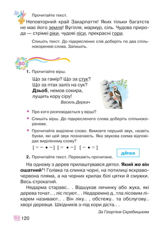 Ïðî÷èòàéòå òåêñò.
Íåïîâòîðíèé êðàé Çàêàðïàòòÿ! ßêèõ ò³ëüêè áàãàòñòâ
íå ìàº éîãî çåìëÿ! Âóã³ëëÿ, ìàðìóð, ñ³ëü. ×óäîâà ïðèðî-
äà — ñòð³ìê³ ð³êè, ÷óäîâ³ ë³ñè, ïðåêðàñí³ ãîðè.
Ñïèø³òü òåêñò. Äî ï³äêðåñëåíèõ ñë³â äîáåð³òü ïî äâà ñï³ëü-
íîêîðåíåâ³ ñëîâà. Çàïèø³òü.
1. Ïðî÷èòàéòå â³ðø.
Ùî çà ãàì³ð? Ùî çà ñòóê?
Ùî çà ïòàõ çàë³ç íà ñóê?
Äçüîá, íåìîâ ñîêèðà,
ëóùèòü êîðó ñ³ðó!
Âàñèëü Äåðêà÷
• Ïðî êîãî ðîçïîâ³äàºòüñÿ ó â³ðø³?
• Ñïèø³òü â³ðø. Äî ï³äêðåñëåíîãî ñëîâà äîáåð³òü ñï³ëüíîêî-
ðåíåâå.
• Ïðî÷èòàéòå âèä³ëåíå ñëîâî. Âèìîâòå ïåðøèé çâóê, íàçâ³òü
áóêâè, ÿê³ öåé çâóê ïîçíà÷àþòü. ßêà çâóêîâà ñõåìà â³äïîâ³-
äàº âèä³ëåíîìó ñëîâó?
[ •• ] [ •• ] [ •• ]
2. Ïðî÷èòàéòå òåêñò. Ïåðåêàæ³òü ïðî÷èòàíå.
Íà îäíîìó ç äåðåâ ïðèëàøòóâàâñÿ äÿòåë. ßêèé æå â³í
îøàòíèé*! Ãîë³âêà òà ñïèíêà ÷îðí³, íà ïîòèëèö³ ÿñêðàâî-
÷åðâîíà ïëÿìà, à íà ÷îðíèõ êðèëàõ á³ë³ öÿòêè é ñìóæêè.
Âåñü ñòðîêàòèé.
Íåäàðìà ñòàðàâñ.. . Â³äøóêàâ ëè÷èíêó àáî æóêà, ÿê³
äåðåâà òî÷àò.. , ë³ñ ïñóþò.. . Íåäàðåìíî ä..òëà ë³ñîâèì ë³-
êàðåì íàçèâàþò.. . Â³í ë³êó.. , îáñòåæó.. òà îáñëóãîâó..
õâîð³ äåðåâöÿ. Øê³äíèê³â ç-ï³ä êîðè ä³ñòà.. .
Çà Ãåîðã³ºì Ñêðåáèöüêèì
120
äÿÿòåë
80
 