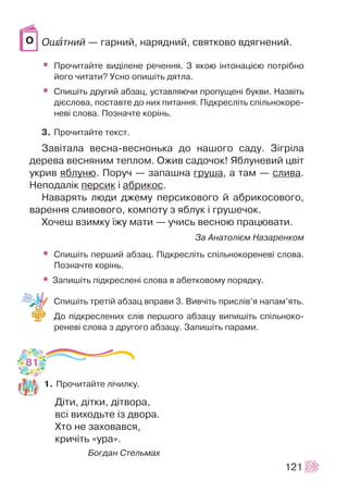 Îøàòíèé — ãàðíèé, íàðÿäíèé, ñâÿòêîâî âäÿãíåíèé.
• Ïðî÷èòàéòå âèä³ëåíå ðå÷åííÿ. Ç ÿêîþ ³íòîíàö³ºþ ïîòð³áíî
éîãî ÷èòàòè? Óñíî îïèø³òü äÿòëà.
• Ñïèø³òü äðóãèé àáçàö, óñòàâëÿþ÷è ïðîïóùåí³ áóêâè. Íàçâ³òü
ä³ºñëîâà, ïîñòàâòå äî íèõ ïèòàííÿ. Ï³äêðåñë³òü ñï³ëüíîêîðå-
íåâ³ ñëîâà. Ïîçíà÷òå êîð³íü.
3. Ïðî÷èòàéòå òåêñò.
Çàâ³òàëà âåñíà-âåñíîíüêà äî íàøîãî ñàäó. Ç³ãð³ëà
äåðåâà âåñíÿíèì òåïëîì. Îæèâ ñàäî÷îê! ßáëóíåâèé öâ³ò
óêðèâ ÿáëóíþ. Ïîðó÷ — çàïàøíà ãðóøà, à òàì — ñëèâà.
Íåïîäàë³ê ïåðñèê ³ àáðèêîñ.
Íàâàðÿòü ëþäè äæåìó ïåðñèêîâîãî é àáðèêîñîâîãî,
âàðåííÿ ñëèâîâîãî, êîìïîòó ç ÿáëóê ³ ãðóøå÷îê.
Õî÷åø âçèìêó ¿æó ìàòè — ó÷èñü âåñíîþ ïðàöþâàòè.
Çà Àíàòîë³ºì Íàçàðåíêîì
• Ñïèø³òü ïåðøèé àáçàö. Ï³äêðåñë³òü ñï³ëüíîêîðåíåâ³ ñëîâà.
Ïîçíà÷òå êîð³íü.
• Çàïèø³òü ï³äêðåñëåí³ ñëîâà â àáåòêîâîìó ïîðÿäêó.
Ñïèø³òü òðåò³é àáçàö âïðàâè 3. Âèâ÷³òü ïðèñë³â’ÿ íàïàì’ÿòü.
Äî ï³äêðåñëåíèõ ñë³â ïåðøîãî àáçàöó âèïèø³òü ñï³ëüíîêî-
ðåíåâ³ ñëîâà ç äðóãîãî àáçàöó. Çàïèø³òü ïàðàìè.
1. Ïðî÷èòàéòå ë³÷èëêó.
Ä³òè, ä³òêè, ä³òâîðà,
âñ³ âèõîäüòå ³ç äâîðà.
Õòî íå çàõîâàâñÿ,
êðè÷³òü «óðà».
Áîãäàí Ñòåëüìàõ
121
Î
81
 