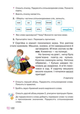 • Ñïèø³òü ë³÷èëêó. Ï³äêðåñë³òü ñï³ëüíîêîðåíåâ³ ñëîâà. Ïîçíà÷òå
êîð³íü.
• Âèâ÷³òü ë³÷èëêó íàïàì’ÿòü.
2. «Çáåð³òü» ÷àñòèíè ñï³ëüíîêîðåíåâèõ ñë³â, çàïèø³òü.
• ßêå ñëîâî îäíîçâó÷íå? ×îìó? Âèçíà÷òå ÷àñòèíè ìîâè.
3. Ïðî÷èòàéòå òåêñò. Ïåðåêàæ³òü ïðî÷èòàíå.
Ó Ñåðã³éêà â ê³ìíàò³ ïîñåëèëàñÿ êàçêà. Óñå ðàïòîì
ñòàëî êàçêîâèì. Ìàøèíè, êíèæêè, ì’ÿ÷³ çàâîðóøèëèñÿ é
çàãîâîðèëè. Ì’ÿ÷èê ñêî÷èâ íà ´à-
íîê. Êíèæå÷êà — íà ïîëèöþ.
Íà ´àíî÷êó íà äîâã³.. íèòö³ áóëà
ïðèâ’ÿçàíà ïîâ³òð..íà êóëüêà.
Êàçî÷êà ñìèêíóëà íèòêó. Íèòî÷êà
îá³ðâàëàñ.. ! Êóëüêà øâèäêî ïî-
ïëèâëà äî õìàðèíêè. À ì’ÿ÷ ïîêî-
òèâñÿ â ñàä. Ó ñàäî÷êó ìåøêàëî
âåñåëå êîøåíÿ. ² ïî÷àëèñÿ âåñåë³
ïðèãîäè!
Ç æóðíàëó
• Ñïèø³òü ïåðøèé àáçàö. Ï³äêðåñë³òü ñï³ëüíîêîðåíåâ³ ñëîâà.
Ïîÿñí³òü ¿õ ïðàâîïèñ.
• Çðîá³òü çâóêî-áóêâåíèé àíàë³ç âèä³ëåíîãî ñëîâà.
Ñïèø³òü äðóãèé àáçàö âïðàâè 3, óïèñóþ÷è ïðîïóùåí³ áóêâè.
Äî ï³äêðåñëåíîãî ñëîâà äîáåð³òü ïåðåâ³ðíå ñëîâî òà ñëîâî
ç ïðîòèëåæíèì çíà÷åííÿì. Ï³äêðåñë³òü ñï³ëüíîêîðåíåâ³
ñëîâà.
122
ìåäààëü
íèê îê î÷îê ³âíèê
ñàä îâèé àëü ìåä
ë³ñ
 
