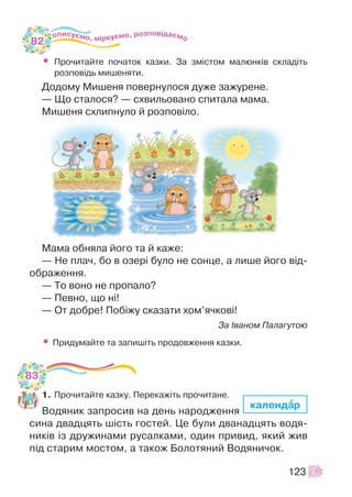 • Ïðî÷èòàéòå ïî÷àòîê êàçêè. Çà çì³ñòîì ìàëþíê³â ñêëàä³òü
ðîçïîâ³äü ìèøåíÿòè.
Äîäîìó Ìèøåíÿ ïîâåðíóëîñÿ äóæå çàæóðåíå.
— Ùî ñòàëîñÿ? — ñõâèëüîâàíî ñïèòàëà ìàìà.
Ìèøåíÿ ñõëèïíóëî é ðîçïîâ³ëî.
Ìàìà îáíÿëà éîãî òà é êàæå:
— Íå ïëà÷, áî â îçåð³ áóëî íå ñîíöå, à ëèøå éîãî â³ä-
îáðàæåííÿ.
— Òî âîíî íå ïðîïàëî?
— Ïåâíî, ùî í³!
— Îò äîáðå! Ïîá³æó ñêàçàòè õîì’ÿ÷êîâ³!
Çà ²âàíîì Ïàëàãóòîþ
• Ïðèäóìàéòå òà çàïèø³òü ïðîäîâæåííÿ êàçêè.
1. Ïðî÷èòàéòå êàçêó. Ïåðåêàæ³òü ïðî÷èòàíå.
Âîäÿíèê çàïðîñèâ íà äåíü íàðîäæåííÿ
ñèíà äâàäöÿòü ø³ñòü ãîñòåé. Öå áóëè äâàíàäöÿòü âîäÿ-
íèê³â ³ç äðóæèíàìè ðóñàëêàìè, îäèí ïðèâèä, ÿêèé æèâ
ï³ä ñòàðèì ìîñòîì, à òàêîæ Áîëîòÿíèé Âîäÿíè÷îê.
123
êàëåíäààð
82
83
 
