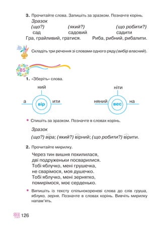3. Ïðî÷èòàéòå ñëîâà. Çàïèø³òü çà çðàçêîì. Ïîçíà÷òå êîð³íü.
Çðàçîê
(ùî?) (ÿêèé?) (ùî ðîáèòè?)
ñàä ñàäîâèé ñàäèòè
Ãðà, ãðàéëèâèé, ãðàòèñÿ. Ðèáà, ðèáíèé, ðèáàëèòè.
Ñêëàä³òü òðè ðå÷åííÿ ç³ ñëîâàìè îäíîãî ðÿäó (âèá³ð âëàñíèé).
1. «Çáåð³òü» ñëîâà.
• Ñïèø³òü çà çðàçêîì. Ïîçíà÷òå â ñëîâàõ êîð³íü.
Çðàçîê
(ùî?) â³ðà; (ÿêèé?) â³ðíèé; (ùî ðîáèòè?) â³ðèòè.
2. Ïðî÷èòàéòå ìèðèëêó.
×åðåç òèí âèøíÿ ïîõèëèëàñÿ,
äâ³ ïîäðóæåíüêè ïîñâàðèëèñÿ.
Òîá³ ÿáëó÷êî, ìåí³ ãðóøå÷êà,
íå ñâàð³ìîñÿ, ìîÿ äóøå÷êî.
Òîá³ ÿáëó÷êî, ìåí³ çåðíÿòêî,
ïîìèð³ìîñÿ, ìîº ñåðäåíüêî.
• Âèïèø³òü ³ç òåêñòó ñï³ëüíîêîðåíåâ³ ñëîâà äî ñë³â ãðóøà,
ÿáëóêî, çåðíÿ. Ïîçíà÷òå â ñëîâàõ êîð³íü. Âèâ÷³òü ìèðèëêó
íàïàì’ÿòü.
126
à
íèé í³òè
èòè íÿíèé íà
âåñâ³ð
85
P P P
 