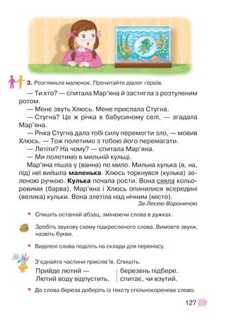 3. Ðîçãëÿíüòå ìàëþíîê. Ïðî÷èòàéòå ä³àëîã ãåðî¿â.
— Òè õòî? — ñïèòàëà Ìàð’ÿíà é çàñòèãëà ç ðîçòóëåíèì
ðîòîì.
— Ìåíå çâóòü Õëþñü. Ìåíå ïðèñëàëà Ñòóãíà.
— Ñòóãíà? Öå æ ð³÷êà â áàáóñèíîìó ñåë³, — çãàäàëà
Ìàð’ÿíà.
— Ð³÷êà Ñòóãíà äàëà òîá³ ñèëó ïåðåìîãòè çëî, — ìîâèâ
Õëþñü. — Òîæ ïîëåòèìî ç òîáîþ éîãî ïåðåìàãàòè.
— Ëåò³òè? Íà ÷îìó? — ñïèòàëà Ìàð’ÿíà.
— Ìè ïîëåòèìî â ìèëüí³é êóëüö³.
Ìàð’ÿíà ï³øëà ó (âàííà) ïî ìèëî. Ìèëüíà êóëüêà (â, íà,
ï³ä) íå¿ âèéøëà ìàëåíüêà. Õëþñü òîðêíóâñÿ (êóëüêà) çå-
ëåíîþ ðó÷êîþ. Êóëüêà ïî÷àëà ðîñòè. Âîíà ñÿÿëà êîëüî-
ðîâèìè (áàðâà). Ìàð’ÿíà ³ Õëþñü îïèíèëèñÿ âñåðåäèí³
(âåëèêà) êóëüêè. Âîíà çëåò³ëà íàä í³÷íèì (ì³ñòî).
Çà Ëåñåþ Âîðîíèíîþ
• Ñïèø³òü îñòàíí³é àáçàö, çì³íþþ÷è ñëîâà â äóæêàõ.
Çðîá³òü çâóêîâó ñõåìó ï³äêðåñëåíîãî ñëîâà. Âèìîâòå çâóêè,
íàçâ³òü áóêâè.
• Âèä³ëåí³ ñëîâà ïîä³ë³òü íà ñêëàäè äëÿ ïåðåíîñó.
Ç’ºäíàéòå ÷àñòèíè ïðèñë³â’¿â. Ñïèø³òü.
Ïðèéäå ëþòèé — áåðåçåíü ï³äáåðå.
Ëþòèé âîäó â³äïóñòèòü, ñïèòàº, ÷è âçóòèé.
• Äî ñëîâà áåðåçà äîáåð³òü ³ç òåêñòó ñï³ëüíîêîðåíåâå ñëîâî.
127
 