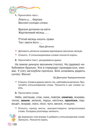 1. Ïðî÷èòàéòå òåêñò.
Ëëþòü ó … áåð³çêè
Âåñíÿí³ ñîëîäê³ ñë³çêè.
Áðèçíå äîòèêîì íà êâ³òè
Æàðò³âëèâèé ì³ñÿöü ... .
Ï’ÿòèé ì³ñÿöü êîñèòü òðàâè
Òàê ³ çâàòè éîãî ... .
Ë³ä³ÿ Äÿ÷åíêî
• Äîïîâí³òü ðå÷åííÿ íàçâàìè â³äïîâ³äíèõ âåñíÿíèõ ì³ñÿö³â.
• Ñïèø³òü. Ó ñï³ëüíîêîðåíåâèõ ñëîâàõ ïîçíà÷òå êîð³íü.
2. Ïðî÷èòàéòå òåêñò, ðîçêðèâàþ÷è äóæêè.
Íà çåìëþ äèõíóëî âåñíÿíèì (òåïëî). Íà (äåðåâî) íà-
áóáíÿâ³ëè áðóíüêè. Óñå â (ïðèðîäà) ïðîêèäàºòüñÿ, îæè-
âàº. Ó (ë³ñ) çàãîëóá³ëè ïðîë³ñêè. Á³ëÿ øïàê³âåíü ðàä³þòü
(øïàê). Âåñíà!
Çà Äìèòðîì ×åðåäíè÷åíêîì
• Ñïèø³òü. Ñëîâà â äóæêàõ çì³í³òü òàê, ùîá âèéøëî ðå÷åííÿ. Ïðî-
÷èòàéòå ñï³ëüíîêîðåíåâ³ ñëîâà. Ïîçíà÷òå â öèõ ñëîâàõ êî-
ð³íü.
3. Ïðî÷èòàéòå ñëîâà.
Íåáî, ñâ³òë³øàº, ñòàº, ñèíº, ïîâ³òðÿ, ñîíå÷êî, ÿñêðàâî,
òåïëå, çåìëÿ, çåëåí³º, ïåðø³, êâ³òî÷êè, ïðîë³ñêè, ïåð-
âîöâ³ò, ÿñêðàâ³, í³æí³, ï³ñí³, ÷óòè, âåñåë³, ïòàøèí³.
• Îïèø³òü ïðèõ³ä âåñíè, âèêîðèñòîâóþ÷è çàïðîïîíîâàí³
ñëîâà. Ñêëàäåíó ðîçïîâ³äü çàïèø³òü.
Äî âèä³ëåíèõ ñë³â âïðàâè 3 äîáåð³òü ñï³ëüíîêîðåíåâ³ ñëîâà.
Çàïèø³òü. Ïîçíà÷òå êîð³íü.
128
86
 