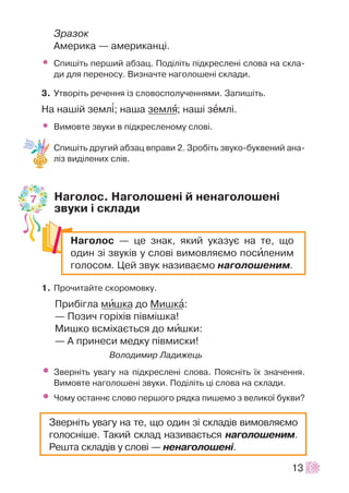 Çðàçîê
Àìåðèêà — àìåðèêàíö³.
• Ñïèø³òü ïåðøèé àáçàö. Ïîä³ë³òü ï³äêðåñëåí³ ñëîâà íà ñêëà-
äè äëÿ ïåðåíîñó. Âèçíà÷òå íàãîëîøåí³ ñêëàäè.
3. Óòâîð³òü ðå÷åííÿ ³ç ñëîâîñïîëó÷åííÿìè. Çàïèø³òü.
Íà íàø³é çåìë³; íàøà çåìëÿ; íàø³ çåìë³.
• Âèìîâòå çâóêè â ï³äêðåñëåíîìó ñëîâ³.
Ñïèø³òü äðóãèé àáçàö âïðàâè 2. Çðîá³òü çâóêî-áóêâåíèé àíà-
ë³ç âèä³ëåíèõ ñë³â.
Íàãîëîñ. Íàãîëîøåí³ é íåíàãîëîøåí³
çâóêè ³ ñêëàäè
1. Ïðî÷èòàéòå ñêîðîìîâêó.
Ïðèá³ãëà ìèøêà äî Ìèøêà:
— Ïîçè÷ ãîð³õ³â ï³âì³øêà!
Ìèøêî âñì³õàºòüñÿ äî ìèøêè:
— À ïðèíåñè ìåäêó ï³âìèñêè!
Âîëîäèìèð Ëàäèæåöü
• Çâåðí³òü óâàãó íà ï³äêðåñëåí³ ñëîâà. Ïîÿñí³òü ¿õ çíà÷åííÿ.
Âèìîâòå íàãîëîøåí³ çâóêè. Ïîä³ë³òü ö³ ñëîâà íà ñêëàäè.
• ×îìó îñòàííº ñëîâî ïåðøîãî ðÿäêà ïèøåìî ç âåëèêî¿ áóêâè?
13
Íàãîëîñ — öå çíàê, ÿêèé óêàçóº íà òå, ùî
îäèí ç³ çâóê³â ó ñëîâ³ âèìîâëÿºìî ïîñèëåíèì
ãîëîñîì. Öåé çâóê íàçèâàºìî íàãîëîøåíèì.
Çâåðí³òü óâàãó íà òå, ùî îäèí ç³ ñêëàä³â âèìîâëÿºìî
ãîëîñí³øå. Òàêèé ñêëàä íàçèâàºòüñÿ íàãîëîøåíèì.
Ðåøòà ñêëàä³â ó ñëîâ³ — íåíàãîëîøåí³.
7
 