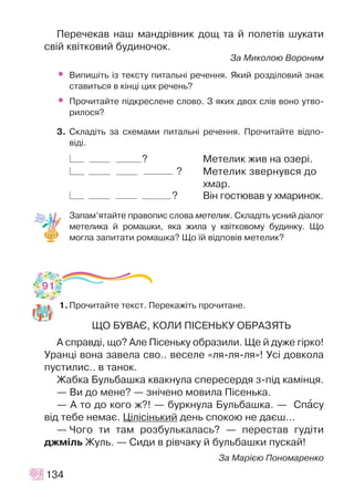 Ïåðå÷åêàâ íàø ìàíäð³âíèê äîù òà é ïîëåò³â øóêàòè
ñâ³é êâ³òêîâèé áóäèíî÷îê.
Çà Ìèêîëîþ Âîðîíèì
• Âèïèø³òü ³ç òåêñòó ïèòàëüí³ ðå÷åííÿ. ßêèé ðîçä³ëîâèé çíàê
ñòàâèòüñÿ â ê³íö³ öèõ ðå÷åíü?
• Ïðî÷èòàéòå ï³äêðåñëåíå ñëîâî. Ç ÿêèõ äâîõ ñë³â âîíî óòâî-
ðèëîñÿ?
3. Ñêëàä³òü çà ñõåìàìè ïèòàëüí³ ðå÷åííÿ. Ïðî÷èòàéòå â³äïî-
â³ä³.
? Ìåòåëèê æèâ íà îçåð³.
? Ìåòåëèê çâåðíóâñÿ äî
õìàð.
? Â³í ãîñòþâàâ ó õìàðèíîê.
Çàïàì’ÿòàéòå ïðàâîïèñ ñëîâà ìåòåëèê. Ñêëàä³òü óñíèé ä³àëîã
ìåòåëèêà é ðîìàøêè, ÿêà æèëà ó êâ³òêîâîìó áóäèíêó. Ùî
ìîãëà çàïèòàòè ðîìàøêà? Ùî ¿é â³äïîâ³â ìåòåëèê?
1.Ïðî÷èòàéòå òåêñò. Ïåðåêàæ³òü ïðî÷èòàíå.
ÙÎ ÁÓÂÀª, ÊÎËÈ Ï²ÑÅÍÜÊÓ ÎÁÐÀÇßÒÜ
À ñïðàâä³, ùî? Àëå Ï³ñåíüêó îáðàçèëè. Ùå é äóæå ã³ðêî!
Óðàíö³ âîíà çàâåëà ñâî.. âåñåëå «ëÿ-ëÿ-ëÿ»! Óñ³ äîâêîëà
ïóñòèëèñ.. â òàíîê.
Æàáêà Áóëüáàøêà êâàêíóëà ñïåðåñåðäÿ ç-ï³ä êàì³íöÿ.
— Âè äî ìåíå? — çí³÷åíî ìîâèëà Ï³ñåíüêà.
— À òî äî êîãî æ?! — áóðêíóëà Áóëüáàøêà. — Ñïàñó
â³ä òåáå íåìàº. Ö³ë³ñ³íüêèé äåíü ñïîêîþ íå äàºø…
— ×îãî òè òàì ðîçáóëüêàëàñü? — ïåðåñòàâ ãóä³òè
äæì³ëü Æóëü. — Ñèäè â ð³â÷àêó é áóëüáàøêè ïóñêàé!
Çà Ìàð³ºþ Ïîíîìàðåíêî
134
91
 