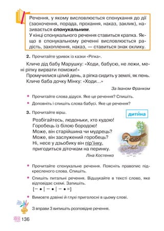 2. Ïðî÷èòàéòå óðèâîê ³ç êàçêè «Ð³ïêà».
Êëè÷å ä³ä áàáó Ìàðóøêó: «Õîäè, áàáóñþ, íå ëåæè, ìå-
í³ ð³ïêó âèðâàòè ïîìîæè!»
Ïðîìó÷èëèñÿ ö³ëèé äåíü, à ð³ïêà ñèäèòü ó çåìë³, ÿê ïåíü.
Êëè÷å áàáà äî÷êó Ì³íêó: «Õîäè…»
Çà ²âàíîì Ôðàíêîì
• Ïðî÷èòàéòå ñëîâà ä³äóñÿ. ßêå öå ðå÷åííÿ? Ñïèø³òü.
• Äîïîâí³òü ³ ñïèø³òü ñëîâà áàáóñ³. ßêå öå ðå÷åííÿ?
3. Ïðî÷èòàéòå â³ðø.
Ðîçá³ãàéòåñü, ëþäîíüêè, õòî êóäîþ!
Ãîðîáåöü ³ç á³ëîþ áîðîäîþ!
Ìîæå, â³í ñòàð³éøèíà ÷è ìóäðåöü?
Ìîæå, â³í çàñëóæåíèé ãîðîáåöü?
Í³, íåñå ó äçüîáèêó â³í ï³ð’¿íêó,
ïðèãîäèòüñÿ ä³òî÷êàì íà ïåðèíêó.
Ë³íà Êîñòåíêî
• Ïðî÷èòàéòå ñïîíóêàëüíå ðå÷åííÿ. Ïîÿñí³òü ïðàâîïèñ ï³ä-
êðåñëåíîãî ñëîâà. Ñïèø³òü.
• Ñïèø³òü ïèòàëüí³ ðå÷åííÿ. Â³äøóêàéòå â òåêñò³ ñëîâî, ÿêå
â³äïîâ³äàº ñõåì³. Çàïèø³òü.
[ •• | •• | •• =]
• Âèìîâòå äçâ³íê³ é ãëóõ³ ïðèãîëîñí³ â öüîìó ñëîâ³.
Ç âïðàâè 3 âèïèø³òü ðîçïîâ³äíå ðå÷åííÿ.
136
Ðå÷åííÿ, ó ÿêîìó âèñëîâëþºòüñÿ ñïîíóêàííÿ äî ä³¿
(çàîõî÷åííÿ, ïîðàäà, ïðîõàííÿ, íàêàç, çàêëèê), íà-
çèâàºòüñÿ ñïîíóêàëüíèì.
Ó ê³íö³ ñïîíóêàëüíîãî ðå÷åííÿ ñòàâèòüñÿ êðàïêà. ßê-
ùî â ñïîíóêàëüíîìó ðå÷åíí³ âèñëîâëþºòüñÿ ðà-
ä³ñòü, çàõîïëåííÿ, íàêàç, — ñòàâèòüñÿ çíàê îêëèêó.
äèòèèíà
 