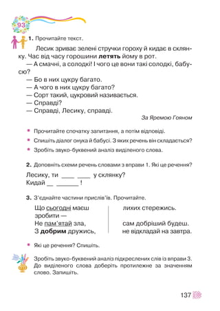 1. Ïðî÷èòàéòå òåêñò.
Ëåñèê çðèâàº çåëåí³ ñòðó÷êè ãîðîõó é êèäàº â ñêëÿí-
êó. ×àñ â³ä ÷àñó ãîðîøèíè ëåòÿòü éîìó â ðîò.
— À ñìà÷í³, à ñîëîäê³! ² ÷îãî öå âîíè òàê³ ñîëîäê³, áàáó-
ñþ?
— Áî â íèõ öóêðó áàãàòî.
— À ÷îãî â íèõ öóêðó áàãàòî?
— Ñîðò òàêèé, öóêðîâèé íàçèâàºòüñÿ.
— Ñïðàâä³?
— Ñïðàâä³, Ëåñèêó, ñïðàâä³.
Çà ßðåìîþ Ãîÿíîì
• Ïðî÷èòàéòå ñïî÷àòêó çàïèòàííÿ, à ïîò³ì â³äïîâ³ä³.
• Ñïèø³òü ä³àëîã îíóêà é áàáóñ³. Ç ÿêèõ ðå÷åíü â³í ñêëàäàºòüñÿ?
• Çðîá³òü çâóêî-áóêâåíèé àíàë³ç âèä³ëåíîãî ñëîâà.
2. Äîïîâí³òü ñõåìè ðå÷åíü ñëîâàìè ç âïðàâè 1. ßê³ öå ðå÷åííÿ?
Ëåñèêó, òè ____ ____ ó ñêëÿíêó?
Êèäàé __ _______ !
3. Ç’ºäíàéòå ÷àñòèíè ïðèñë³â’¿â. Ïðî÷èòàéòå.
Ùî ñüîãîäí³ ìàºø ëèõèõ ñòåðåæèñü.
çðîáèòè —
Íå ïàì’ÿòàé çëà, ñàì äîáð³øèé áóäåø.
Ç äîáðèì äðóæèñü, íå â³äêëàäàé íà çàâòðà.
• ßê³ öå ðå÷åííÿ? Ñïèø³òü.
Çðîá³òü çâóêî-áóêâåíèé àíàë³ç ï³äêðåñëåíèõ ñë³â ³ç âïðàâè 3.
Äî âèä³ëåíîãî ñëîâà äîáåð³òü ïðîòèëåæíå çà çíà÷åííÿì
ñëîâî. Çàïèø³òü.
137
93
 