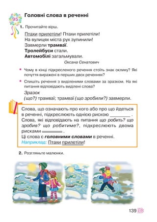 Ãîëîâí³ ñëîâà â ðå÷åíí³
1. Ïðî÷èòàéòå â³ðø.
Ïòàõè ïðèëåò³ëè! Ïòàõè ïðèëåò³ëè!
Íà âóëèöÿõ ì³ñòà ðóõ çóïèíèëè!
Çàâìåðëè òðàìâà¿.
Òðîëåéáóñè ñòàëè.
Àâòîìîá³ë³ çàãàëüìóâàëè.
Îêñàíà Ñåíàòîâè÷
• ×îìó â ê³íö³ ï³äêðåñëåíîãî ðå÷åííÿ ñòî¿òü çíàê îêëèêó? ßê³
ïî÷óòòÿ âèðàæåí³ â ïåðøèõ äâîõ ðå÷åííÿõ?
• Ñïèø³òü ðå÷åííÿ ç âèä³ëåíèìè ñëîâàìè çà çðàçêîì. Íà ÿê³
ïèòàííÿ â³äïîâ³äàþòü âèä³ëåí³ ñëîâà?
Çðàçîê
(ùî?) òðàìâà¿; òðàìâà¿ (ùî çðîáèëè?) çàâìåðëè.
2. Ðîçãëÿíüòå ìàëþíêè.
139
Ñëîâà, ùî îçíà÷àþòü ïðî êîãî àáî ïðî ùî éäåòüñÿ
â ðå÷åíí³, ï³äêðåñëþþòü îäí³ºþ ðèñêîþ _________ .
Ñëîâà, ÿê³ â³äïîâ³äàþòü íà ïèòàííÿ ùî ðîáèòü? ùî
çðîáèâ? ùî ðîáèòèìå?, ï³äêðåñëþþòü äâîìà
ðèñêàìè .
Ö³ ñëîâà º ãîëîâíèìè ñëîâàìè â ðå÷åíí³.
Íàïðèêëàä: Ïòàõè ïðèëåò³ëè!
95
 