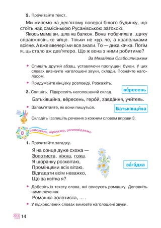 2. Ïðî÷èòàéòå òåêñò.
Ìè æèâåìî íà äåâ’ÿòîìó ïîâåðñ³ á³ëîãî áóäèíêó, ùî
ñòî¿òü íàä ñàì³ñ³íüêîþ Ðóñàí³âñüêîþ çàòîêîþ.
ßêîñü ìàìà âè..øëà íà áàëêîí. Âîíà ïîáà÷èëà â ..ùèêó
ñïðàâæí³ñ³í..êå ÿéöå. Ò³ëüêè íå êóð..÷å, à êðàïåëüêàìè
âñ³ÿíå. À âæå ââå÷åð³ ìè âñå çíàëè. Òî — äèêà êà÷êà. Ïîò³ì
ÿ..öü ñòàëî àæ äåâ’ÿòåðî. Ùî æ âîíà ç íèìè ðîáèòèìå?
Çà Ìèõàéëîì Ñëàáîøïèöüêèì
• Ñïèø³òü äðóãèé àáçàö, óñòàâëÿþ÷è ïðîïóùåí³ áóêâè. Ó öèõ
ñëîâàõ âèçíà÷òå íàãîëîøåí³ çâóêè, ñêëàäè. Ïîçíà÷òå íàãî-
ëîñîì.
• Ïðèäóìàéòå ê³íö³âêó ðîçïîâ³ä³. Ðîçêàæ³òü.
3. Ñïèø³òü. Ï³äêðåñë³òü íàãîëîøåíèé ñêëàä.
Áàòüê³âùèíà, âåðåñåíü, ãåðîé, çàâäàííÿ, ó÷èòåëü.
• Çàïàì’ÿòàéòå, ÿê âîíè ïèøóòüñÿ.
Ñêëàä³òü ³ çàïèø³òü ðå÷åííÿ ç êîæíèì ñëîâîì âïðàâè 3.
1. Ïðî÷èòàéòå çàãàäêó.
ß íà ñîíöå äóæå ñõîæà —
Çîëîòèñòà, í³æíà, ãîæà.
ß ùîðàíêó ðîçêâ³òàþ,
Ïðîì³íöÿìè âñ³õ â³òàþ.
Â³äãàäàòè âñ³ì íåâàæêî,
Ùî çà êâ³òêà ÿ?
• Äîáåð³òü ³ç òåêñòó ñëîâà, ÿê³ îïèñóþòü ðîìàøêó. Äîïîâí³òü
íèìè ðå÷åííÿ.
Ðîìàøêà çîëîòèñòà, ... .
• Ó ï³äêðåñëåíèõ ñëîâàõ âèìîâòå íàãîëîøåí³ çâóêè.
14
Áàòüê³âùèèíà
âååðåñåíü
çààãààäêà
8
 