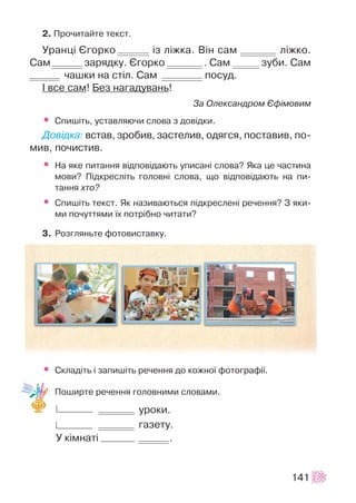 2. Ïðî÷èòàéòå òåêñò.
Óðàíö³ ªãîðêî ³ç ë³æêà. Â³í ñàì ë³æêî.
Ñàì çàðÿäêó. ªãîðêî . Ñàì çóáè. Ñàì
÷àøêè íà ñò³ë. Ñàì ïîñóä.
² âñå ñàì! Áåç íàãàäóâàíü!
Çà Îëåêñàíäðîì ªô³ìîâèì
• Ñïèø³òü, óñòàâëÿþ÷è ñëîâà ç äîâ³äêè.
Äîâ³äêà: âñòàâ, çðîáèâ, çàñòåëèâ, îäÿãñÿ, ïîñòàâèâ, ïî-
ìèâ, ïî÷èñòèâ.
• Íà ÿêå ïèòàííÿ â³äïîâ³äàþòü óïèñàí³ ñëîâà? ßêà öå ÷àñòèíà
ìîâè? Ï³äêðåñë³òü ãîëîâí³ ñëîâà, ùî â³äïîâ³äàþòü íà ïè-
òàííÿ õòî?
• Ñïèø³òü òåêñò. ßê íàçèâàþòüñÿ ï³äêðåñëåí³ ðå÷åííÿ? Ç ÿêè-
ìè ïî÷óòòÿìè ¿õ ïîòð³áíî ÷èòàòè?
3. Ðîçãëÿíüòå ôîòîâèñòàâêó.
• Ñêëàä³òü ³ çàïèø³òü ðå÷åííÿ äî êîæíî¿ ôîòîãðàô³¿.
Ïîøèðòå ðå÷åííÿ ãîëîâíèìè ñëîâàìè.
óðîêè.
ãàçåòó.
Ó ê³ìíàò³ .
141
 