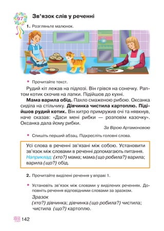 Çâ’ÿçîê ñë³â ó ðå÷åíí³
1. Ðîçãëÿíüòå ìàëþíîê.
• Ïðî÷èòàéòå òåêñò.
Ðóäèé ê³ò ëåæàâ íà ï³äëîç³. Â³í ãð³âñÿ íà ñîíå÷êó. Ðàï-
òîì êîòèê ñêî÷èâ íà ëàïêè. Ï³ä³éøîâ äî êóõí³.
Ìàìà âàðèëà îá³ä. Ïàõëî ñìàæåíîþ ðèáîþ. Îêñàíêà
ñèä³ëà íà ñò³ëü÷èêó. Ä³â÷èíêà ÷èñòèëà êàðòîïëþ. Ï³ä³-
éøîâ ðóäèé êîòèê. Â³í õèòðî ïðèìðóæèâ î÷³ òà íÿâêíóâ,
íà÷å ñêàçàâ: «Äàñè ìåí³ ðèáêè — ðîçïîâ³ì êàçî÷êó».
Îêñàíêà äàëà éîìó ðèáêè.
Çà Â³ðîþ Àðòàìîíîâîþ
• Ñïèø³òü ïåðøèé àáçàö. Ï³äêðåñë³òü ãîëîâí³ ñëîâà.
2. Ïðî÷èòàéòå âèä³ëåí³ ðå÷åííÿ ó âïðàâ³ 1.
• Óñòàíîâ³òü çâ’ÿçîê ì³æ ñëîâàìè ó âèä³ëåíèõ ðå÷åííÿõ. Äî-
ïîâí³òü ðå÷åííÿ â³äïîâ³äíèìè ñëîâàìè çà çðàçêîì.
Çðàçîê
(õòî?) ä³â÷èíêà; ä³â÷èíêà (ùî ðîáèëà?) ÷èñòèëà;
÷èñòèëà (ùî?) êàðòîïëþ.
142
Óñ³ ñëîâà â ðå÷åíí³ çâ’ÿçàí³ ì³æ ñîáîþ. Óñòàíîâèòè
çâ’ÿçîê ì³æ ñëîâàìè â ðå÷åíí³ äîïîìàãàþòü ïèòàííÿ.
Íàïðèêëàä: (õòî?) ìàìà; ìàìà (ùî ðîáèëà?) âàðèëà;
âàðèëà (ùî?) îá³ä.
97
 
