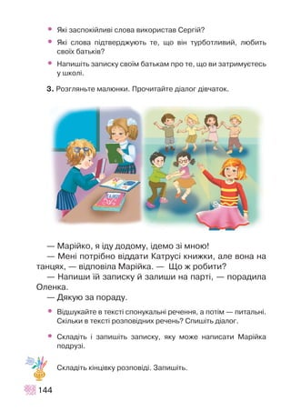 • ßê³ çàñïîê³éëèâ³ ñëîâà âèêîðèñòàâ Ñåðã³é?
• ßê³ ñëîâà ï³äòâåðäæóþòü òå, ùî â³í òóðáîòëèâèé, ëþáèòü
ñâî¿õ áàòüê³â?
• Íàïèø³òü çàïèñêó ñâî¿ì áàòüêàì ïðî òå, ùî âè çàòðèìóºòåñü
ó øêîë³.
3. Ðîçãëÿíüòå ìàëþíêè. Ïðî÷èòàéòå ä³àëîã ä³â÷àòîê.
— Ìàð³éêî, ÿ ³äó äîäîìó, ³äåìî ç³ ìíîþ!
— Ìåí³ ïîòð³áíî â³ääàòè Êàòðóñ³ êíèæêè, àëå âîíà íà
òàíöÿõ, — â³äïîâ³ëà Ìàð³éêà. — Ùî æ ðîáèòè?
— Íàïèøè ¿é çàïèñêó é çàëèøè íà ïàðò³, — ïîðàäèëà
Îëåíêà.
— Äÿêóþ çà ïîðàäó.
• Â³äøóêàéòå â òåêñò³ ñïîíóêàëüí³ ðå÷åííÿ, à ïîò³ì — ïèòàëüí³.
Ñê³ëüêè â òåêñò³ ðîçïîâ³äíèõ ðå÷åíü? Ñïèø³òü ä³àëîã.
• Ñêëàä³òü ³ çàïèø³òü çàïèñêó, ÿêó ìîæå íàïèñàòè Ìàð³éêà
ïîäðóç³.
Ñêëàä³òü ê³íö³âêó ðîçïîâ³ä³. Çàïèø³òü.
144
 