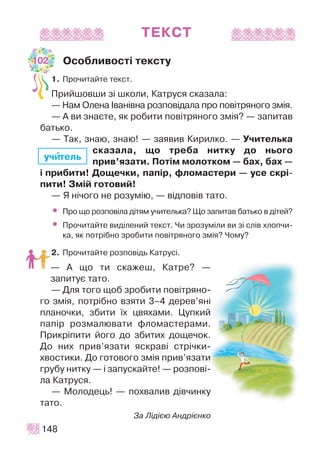 ÒÅÊÑÒ
Îñîáëèâîñò³ òåêñòó
1. Ïðî÷èòàéòå òåêñò.
Ïðèéøîâøè ç³ øêîëè, Êàòðóñÿ ñêàçàëà:
— Íàì Îëåíà ²âàí³âíà ðîçïîâ³äàëà ïðî ïîâ³òðÿíîãî çì³ÿ.
— À âè çíàºòå, ÿê ðîáèòè ïîâ³òðÿíîãî çì³ÿ? — çàïèòàâ
áàòüêî.
— Òàê, çíàþ, çíàþ! — çàÿâèâ Êèðèëêî. — Ó÷èòåëüêà
ñêàçàëà, ùî òðåáà íèòêó äî íüîãî
ïðèâ’ÿçàòè. Ïîò³ì ìîëîòêîì — áàõ, áàõ —
³ ïðèáèòè! Äîùå÷êè, ïàï³ð, ôëîìàñòåðè — óñå ñêð³-
ïèòè! Çì³é ãîòîâèé!
— ß í³÷îãî íå ðîçóì³þ, — â³äïîâ³â òàòî.
• Ïðî ùî ðîçïîâ³ëà ä³òÿì ó÷èòåëüêà? Ùî çàïèòàâ áàòüêî â ä³òåé?
• Ïðî÷èòàéòå âèä³ëåíèé òåêñò. ×è çðîçóì³ëè âè ç³ ñë³â õëîï÷è-
êà, ÿê ïîòð³áíî çðîáèòè ïîâ³òðÿíîãî çì³ÿ? ×îìó?
2. Ïðî÷èòàéòå ðîçïîâ³äü Êàòðóñ³.
— À ùî òè ñêàæåø, Êàòðå? —
çàïèòóº òàòî.
— Äëÿ òîãî ùîá çðîáèòè ïîâ³òðÿíî-
ãî çì³ÿ, ïîòð³áíî âçÿòè 3–4 äåðåâ’ÿí³
ïëàíî÷êè, çáèòè ¿õ öâÿõàìè. Öóïêèé
ïàï³ð ðîçìàëþâàòè ôëîìàñòåðàìè.
Ïðèêð³ïèòè éîãî äî çáèòèõ äîùå÷îê.
Äî íèõ ïðèâ’ÿçàòè ÿñêðàâ³ ñòð³÷êè-
õâîñòèêè. Äî ãîòîâîãî çì³ÿ ïðèâ’ÿçàòè
ãðóáó íèòêó — ³ çàïóñêàéòå! — ðîçïîâ³-
ëà Êàòðóñÿ.
— Ìîëîäåöü! — ïîõâàëèâ ä³â÷èíêó
òàòî.
Çà Ë³ä³ºþ Àíäð³ºíêî
148
ó÷èèòåëü
102
 