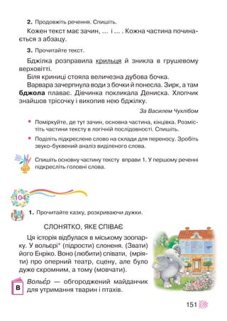 2. Ïðîäîâæ³òü ðå÷åííÿ. Ñïèø³òü.
Êîæåí òåêñò ìàº çà÷èí, … ³ ... . Êîæíà ÷àñòèíà ïî÷èíà-
ºòüñÿ ç àáçàöó.
3. Ïðî÷èòàéòå òåêñò.
Áäæ³ëêà ðîçïðàâèëà êðèëüöÿ é çíèêëà â ãðóøåâîìó
âåðõîâ³òò³.
Á³ëÿ êðèíèö³ ñòîÿëà âåëè÷åçíà äóáîâà áî÷êà.
Âàðâàðà çà÷åðïíóëà âîäè ç áî÷êè é ïîíåñëà. Çèðê, à òàì
áäæîëà ïëàâàº. Ä³â÷èíêà ïîêëèêàëà Äåíèñêà. Õëîï÷èê
çíàéøîâ òð³ñî÷êó ³ âèõîïèâ íåþ áäæ³ëêó.
Çà Âàñèëåì ×óõë³áîì
• Ïîì³ðêóéòå, äå òóò çà÷èí, îñíîâíà ÷àñòèíà, ê³íö³âêà. Ðîçì³ñ-
ò³òü ÷àñòèíè òåêñòó â ëîã³÷í³é ïîñë³äîâíîñò³. Ñïèø³òü.
• Ïîä³ë³òü ï³äêðåñëåíå ñëîâî íà ñêëàäè äëÿ ïåðåíîñó. Çðîá³òü
çâóêî-áóêâåíèé àíàë³ç âèä³ëåíîãî ñëîâà.
Ñïèø³òü îñíîâíó ÷àñòèíó òåêñòó âïðàâè 1. Ó ïåðøîìó ðå÷åíí³
ï³äêðåñë³òü ãîëîâí³ ñëîâà.
1. Ïðî÷èòàéòå êàçêó, ðîçêðèâàþ÷è äóæêè.
ÑËÎÍßÒÊÎ, ßÊÅ ÑÏ²ÂÀª
Öÿ ³ñòîð³ÿ â³äáóëàñÿ â ì³ñüêîìó çîîïàð-
êó. Ó âîëüºð³* (ï³äðîñòè) ñëîíåíÿ. (Çâàòè)
éîãî Åíð³êî. Âîíî (ëþáèòè) ñï³âàòè, (ìð³ÿ-
òè) ïðî îïåðíèé òåàòð, ñöåíó, àëå áóëî
äóæå ñêðîìíèì, à òîìó (ìîâ÷àòè).
Âîëüºð — îáãîðîäæåíèé ìàéäàí÷èê
äëÿ óòðèìàííÿ òâàðèí ³ ïòàõ³â.
151
104
Â
 
