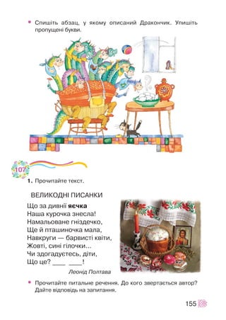 • Ñïèø³òü àáçàö, ó ÿêîìó îïèñàíèé Äðàêîí÷èê. Óïèø³òü
ïðîïóùåí³ áóêâè.
1. Ïðî÷èòàéòå òåêñò.
ÂÅËÈÊÎÄÍ² ÏÈÑÀÍÊÈ
Ùî çà äèâí³¿ ÿº÷êà
Íàøà êóðî÷êà çíåñëà!
Íàìàëüîâàíå ãí³çäå÷êî,
Ùå é ïòàøèíî÷êà ìàëà,
Íàâêðóãè — áàðâèñò³ êâ³òè,
Æîâò³, ñèí³ ã³ëî÷êè…
×è çäîãàäóºòåñü, ä³òè,
Ùî öå? ____ ____!
Ëåîí³ä Ïîëòàâà
• Ïðî÷èòàéòå ïèòàëüíå ðå÷åííÿ. Äî êîãî çâåðòàºòüñÿ àâòîð?
Äàéòå â³äïîâ³äü íà çàïèòàííÿ.
155
107
 