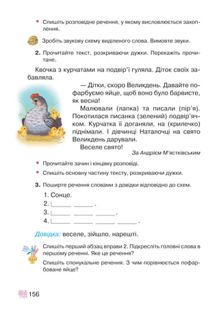 • Ñïèø³òü ðîçïîâ³äíå ðå÷åííÿ, ó ÿêîìó âèñëîâëþºòüñÿ çàõîï-
ëåííÿ.
Çðîá³òü çâóêîâó ñõåìó âèä³ëåíîãî ñëîâà. Âèìîâòå çâóêè.
2. Ïðî÷èòàéòå òåêñò, ðîçêðèâàþ÷è äóæêè. Ïåðåêàæ³òü ïðî÷è-
òàíå.
Êâî÷êà ç êóð÷àòàìè íà ïîäâ³ð’¿ ãóëÿëà. Ä³òîê ñâî¿õ çà-
áàâëÿëà.
— Ä³òêè, ñêîðî Âåëèêäåíü. Äàâàéòå ïî-
ôàðáóºìî ÿéöå, ùîá âîíî áóëî áàðâèñòå,
ÿê âåñíà!
Ìàëþâàëè (ëàïêà) òà ïèñàëè (ï³ð’ÿ).
Ïîêîòèëàñÿ ïèñàíêà (çåëåíèé) ïîäâ³ð’ÿ÷-
êîì. Êóð÷àòêà ¿¿ äîãàíÿëè, íà (êðèëå÷êî)
ï³äí³ìàëè. ² ä³â÷èíö³ Íàòàëî÷ö³ íà ñâÿòî
Âåëèêäåíü äàðóâàëè.
Âåñåëå ñâÿòî!
Çà Àíäð³ºì Ì’ÿñòê³âñüêèì
• Ïðî÷èòàéòå çà÷èí ³ ê³íö³âêó ðîçïîâ³ä³.
• Ñïèø³òü îñíîâíó ÷àñòèíó òåêñòó, ðîçêðèâàþ÷è äóæêè.
3. Ïîøèðòå ðå÷åííÿ ñëîâàìè ç äîâ³äêè â³äïîâ³äíî äî ñõåì.
1. Ñîíöå.
2. .
3. .
4. .
Äîâ³äêà: âåñåëå, ç³éøëî, íàðåøò³.
Ñïèø³òü ïåðøèé àáçàö âïðàâè 2. Ï³äêðåñë³òü ãîëîâí³ ñëîâà â
ïåðøîìó ðå÷åíí³. ßêå öå ðå÷åííÿ?
Ñïèø³òü ñïîíóêàëüíå ðå÷åííÿ. Ç ÷èì ïîð³âíþºòüñÿ ïîôàð-
áîâàíå ÿéöå?
156
 
