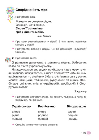 Ñïîð³äíåí³ñòü ìîâ
1. Ïðî÷èòàéòå â³ðø.
Ìàìà — òî ñîíå÷êî ð³äíå.
Ñîíå÷êî, õî÷ ³ çåìíå.
Ñëîâî ¿¿ çàïîâ³òíå
ãð³º ³ æèâèòü ìåíå.
²âàí Ãíàòþê
• Ïðî êîãî ðîçïîâ³äàºòüñÿ ó â³ðø³? Ç ÷èì àâòîð ïîð³âíþº
ìàòóñþ ó â³ðø³?
• Ïðî÷èòàéòå âèä³ëåí³ ðÿäêè. ßê âè ðîçóì³ºòå íàïèñàíå?
Ñïèø³òü.
2. Ïðî÷èòàéòå òåêñò.
Ç ðàííüîãî äèòèíñòâà ç ìàìèíèõ ï³ñåíü, áàáóñèíèõ
êàçîê âè â÷èòå óêðà¿íñüêó ìîâó.
×è çàäóìàëèñÿ âè, çâ³äêè ïðèéøëî â íàøó ìîâó òå ÷è
³íøå ñëîâî, íàçâà òîãî ÷è ³íøîãî ïðåäìåòà? ßêáè âè öèì
çàö³êàâèëèñÿ, òî çíàéøëè á áàãàòî ñï³ëüíèõ ñë³â ó ð³çíèõ
ìîâàõ: í³ìåöüê³é, ³òàë³éñüê³é, ðóìóíñüê³é òà ³íøèõ. Íàé-
á³ëüøå ñï³ëüíèõ ñë³â â óêðà¿íñüê³é, ðîñ³éñüê³é ³ á³ëî-
ðóñüê³é ìîâàõ.
Ç æóðíàëó
• Ïðî÷èòàéòå ñïî÷àòêó ñëîâà, ÿê³ çâó÷àòü ïîä³áíî, à ïîò³ì ò³,
ÿê³ çâó÷àòü ïî-ð³çíîìó.
Óêðà¿íñüêîþ Ðîñ³éñüêîþ Á³ëîðóñüêîþ
ñëîâî ñëîâî ñëîâî
ð³äíå ðîäíîå ðîäíîº
ïðàâäà ïðàâäà ïðàóäà
• Ñïèø³òü ³ç òåêñòó ïèòàëüíå ðå÷åííÿ.
159
109
 