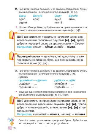 2. Ïðî÷èòàéòå ñëîâà, çàïèø³òü ¿õ çà çðàçêîì. Ï³äêðåñë³òü áóêâè,
ÿêèìè ïîçíà÷åí³ íàãîëîøåí³ ãîëîñí³ çâóêè [å] òà [è].
Îäèí Áàãàòî Îäèí Áàãàòî
ñåëî ñåëà çèìà çèìè
çåðíî ïëèòà
• Ùî ïîòð³áíî çðîáèòè, ùîá ä³çíàòèñÿ, ÿê ïðàâèëüíî íàïèñàòè
ñëîâà ç íåíàãîëîøåíèìè ãîëîñíèìè çâóêàìè [å], [è]?
3. Ïðî÷èòàéòå ñëîâà, çàïèø³òü ¿õ çà çðàçêîì. Ï³äêðåñë³òü áóêâè,
ÿêèìè ïîçíà÷åí³ íàãîëîøåí³ ãîëîñí³ çâóêè [å], [è].
Çðàçîê
ñåðïíåâèé — ñåðïåíü ðèáàëêà — ðèáà
ìåäîâèé — ... ñëèâîâèé — ...
ãðå÷àíèé — ... ãðèáíèé — ...
• ²ñíóº ùå îäèí ñïîñ³á ïåðåâ³ðêè íàïèñàííÿ ñë³â ³ç íåíàãîëî-
øåíèìè ãîëîñíèìè çâóêàìè [å] òà [è]. ßêèé?
Ñïèø³òü ñëîâà, óñòàâëÿþ÷è ïðîïóùåí³ áóêâè. Äîáåð³òü äî
íèõ ïåðåâ³ðí³: â..ñëî, ç..ðíî, ï..ðî, ð..áàëêà.
16
Ïåðåâ³ðí³ ñëîâà — öå ñëîâà, ÿê³ äîïîìîæóòü âàì
ïåðåâ³ðèòè íàïèñàííÿ áóêâ, ùî ïîçíà÷àþòü íåíà-
ãîëîøåí³ çâóêè [å], [è].
Ùîá ä³çíàòèñÿ, ÿê ïðàâèëüíî íàïèñàòè ñëîâà ç íå-
íàãîëîøåíèìè ãîëîñíèìè çâóêàìè [å], [è], òðåáà
ä³áðàòè ïåðåâ³ðí³ ñëîâà çà çðàçêîì îäèí — áàãàòî.
Íàïðèêëàä: çåìëÿ — çååìë³, ëèñòîê — ëèèñòÿ.
Ùîá ä³çíàòèñÿ, ÿê ïðàâèëüíî íàïèñàòè ñëîâà ç íå-
íàãîëîøåíèìè ãîëîñíèìè çâóêàìè [å], [è], òðåáà
ä³áðàòè ñëîâà-«ðîäè÷³», ó ÿêèõ çâóêè [å], [è] º íà-
ãîëîøåíèìè.
Íàïðèêëàä: âèøíåâèé — âèèøíÿ, øèøêàð — øèèøêà.
 