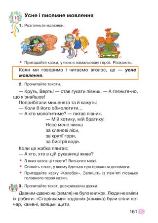 Óñíå ³ ïèñåìíå ìîâëåííÿ
1. Ðîçãëÿíüòå ìàëþíêè.
• Ïðèãàäàéòå êàçêè, ó ÿêèõ º íàìàëüîâàí³ ãåðî¿. Ðîçêàæ³òü.
2. Ïðî÷èòàéòå òåêñòè.
— Êðóòü, Âåðòü! — ñòàâ ãóêàòè ï³âíèê. — À ãëÿíüòå-íî,
ùî ÿ çíàéøîâ!
Ïîïðèá³ãàëè ìèøåíÿòà òà é êàæóòü:
— Êîëè á éîãî îáìîëîòèòè…
— À õòî ìîëîòèòèìå? — ïèòàº ï³âíèê.
— Ì³é êîòèêó, ì³é áðàòèêó!
Íåñå ìåíå ëèñêà
çà êëåíîâ³ ë³ñè,
çà êðóò³¿ ãîðè,
çà áèñòð³¿ âîäè.
Êîëè öå æàáêà ïëèãàº:
— À õòî, õòî â ö³é ðóêàâè÷ö³ æèâå?
• Ç ÿêèõ êàçîê ö³ òåêñòè? Âèçíà÷òå ìåæ³.
• Ñïèø³òü òåêñò, ó ÿêîìó éäåòüñÿ ïðî ïðîõàííÿ äîïîìîãè.
• Ïðèãàäàéòå êàçêó «Êîëîáîê». Çàïèø³òü ³ç ïàì’ÿò³ ï³ñåíüêó
ãîëîâíîãî ãåðîÿ êàçêè.
3. Ïðî÷èòàéòå òåêñò, ðîçêðèâàþ÷è äóæêè.
Äàâíèì-äàâíî íà (çåìëÿ) íå áóëî êíèæîê. Ëþäè íå âì³ëè
¿õ ðîáèòè. «Ñòîð³íêàìè» òîä³øí³õ (êíèæêà) áóëè ñò³íè ïå-
÷åð, êàìåí³, âîÿöüê³ ùèòè.
161
Êîëè ìè ãîâîðèìî ³ ÷èòàºìî âãîëîñ, öå — óñíå
ìîâëåííÿ.
110
 