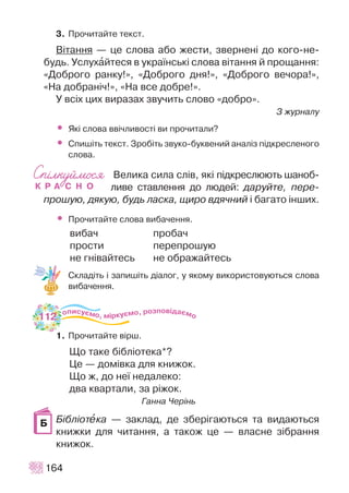 3. Ïðî÷èòàéòå òåêñò.
Â³òàííÿ — öå ñëîâà àáî æåñòè, çâåðíåí³ äî êîãî-íå-
áóäü. Óñëóõàéòåñÿ â óêðà¿íñüê³ ñëîâà â³òàííÿ é ïðîùàííÿ:
«Äîáðîãî ðàíêó!», «Äîáðîãî äíÿ!», «Äîáðîãî âå÷îðà!»,
«Íà äîáðàí³÷!», «Íà âñå äîáðå!».
Ó âñ³õ öèõ âèðàçàõ çâó÷èòü ñëîâî «äîáðî».
Ç æóðíàëó
• ßê³ ñëîâà ââ³÷ëèâîñò³ âè ïðî÷èòàëè?
• Ñïèø³òü òåêñò. Çðîá³òü çâóêî-áóêâåíèé àíàë³ç ï³äêðåñëåíîãî
ñëîâà.
Âåëèêà ñèëà ñë³â, ÿê³ ï³äêðåñëþþòü øàíîá-
ëèâå ñòàâëåííÿ äî ëþäåé: äàðóéòå, ïåðå-
ïðîøóþ, äÿêóþ, áóäü ëàñêà, ùèðî âäÿ÷íèé ³ áàãàòî ³íøèõ.
• Ïðî÷èòàéòå ñëîâà âèáà÷åííÿ.
âèáà÷ ïðîáà÷
ïðîñòè ïåðåïðîøóþ
íå ãí³âàéòåñü íå îáðàæàéòåñü
Ñêëàä³òü ³ çàïèø³òü ä³àëîã, ó ÿêîìó âèêîðèñòîâóþòüñÿ ñëîâà
âèáà÷åííÿ.
1. Ïðî÷èòàéòå â³ðø.
Ùî òàêå á³áë³îòåêà*?
Öå — äîì³âêà äëÿ êíèæîê.
Ùî æ, äî íå¿ íåäàëåêî:
äâà êâàðòàëè, çà ð³æîê.
Ãàííà ×åð³íü
Á³áë³îòåêà — çàêëàä, äå çáåð³ãàþòüñÿ òà âèäàþòüñÿ
êíèæêè äëÿ ÷èòàííÿ, à òàêîæ öå — âëàñíå ç³áðàííÿ
êíèæîê.
164
Á
112
 