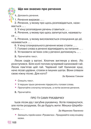 Ùî ìè çíàºìî ïðî ðå÷åííÿ
1. Äîïîâí³òü ðå÷åííÿ.
1. Ðå÷åííÿ âèðàæàº … .
2. Ðå÷åííÿ, ó ÿêîìó ïðî ùîñü ðîçïîâ³äàºòüñÿ, íàçè-
âàºòüñÿ … .
3. Ó ê³íö³ ðîçïîâ³äíèõ ðå÷åíü ñòàâèòüñÿ … .
4. Ðå÷åííÿ, ó ÿêîìó ïðî ùîñü çàïèòóºòüñÿ, íàçèâàºòü-
ñÿ ... .
5. Ðå÷åííÿ, ó ÿêîìó âèñëîâëþºòüñÿ ñïîíóêàííÿ äî ä³¿,
íàçèâàºòüñÿ … .
6. Ó ê³íö³ ñïîíóêàëüíîãî ðå÷åííÿ ìîæå ñòîÿòè … .
7. Ãîëîâí³ ñëîâà â ðå÷åíí³ â³äïîâ³äàþòü íà ïèòàííÿ … .
8. Óñòàíîâèòè çâ’ÿçîê ñë³â ó ðå÷åíí³ äîïîìîæóòü … .
2. Ïðî÷èòàéòå òåêñò.
Ëåñèê ñèä³â ó âàãîí³. Õëîï÷èê âèãëÿíóâ ó â³êíî. Ë³ñ
ðîçñòóïèâñÿ. Á³ëÿ êîë³¿ ïîïëèâ êó÷åðÿâèé êàëèíîâèé ãàé.
Ëåñèê ïàì’ÿòàâ öåé ãàé. ×àð³âíèé ãàé! Êàëèíîâ³ êóù³,
íà÷å ë³ñîâ³ öàð³âíè, ñòîÿëè â ïèøíèõ øàòàõ. Âîíè ñï³âàëè
ñâîþ í³æíó ï³ñíþ. Äëÿ êîãî?
Çà ßðåìîþ Ãîÿíîì
• Ñïèø³òü òåêñò.
• Ó ïåðøèõ òðüîõ ðå÷åííÿõ ï³äêðåñë³òü ãîëîâí³ ñëîâà.
• Ïðî÷èòàéòå ñïî÷àòêó ïèòàëüíå, à ïîò³ì îêëè÷íå ðå÷åííÿ.
3. Ïðî÷èòàéòå.
ÏÐÎ ÒÓ ÑÀÌÓ ÐÓÊÀÂÈ×ÊÓ
²øîâ ë³ñîì ä³ä ³ çàãóáèâ ðóêàâè÷êó. Õîò³â ïîâåðíóòèñÿ,
àëå ïîò³ì ðîçäóìàâ, áî äå áóäóòü æèòè: Ìèøêà-Øêðÿáî-
òóøêà, … .
Çà Ìàðèíîþ Ïàâëåíêî
• Çàïèø³òü ãåðî¿â êàçêè «Ðóêàâè÷êà». Ïðèäóìàéòå íîâó ê³íö³âêó
êàçêè.
168
115
 