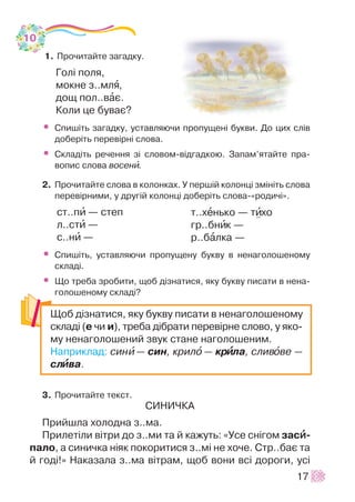 1. Ïðî÷èòàéòå çàãàäêó.
Ãîë³ ïîëÿ,
ìîêíå ç..ìëÿ,
äîù ïîë..âàº.
Êîëè öå áóâàº?
• Ñïèø³òü çàãàäêó, óñòàâëÿþ÷è ïðîïóùåí³ áóêâè. Äî öèõ ñë³â
äîáåð³òü ïåðåâ³ðí³ ñëîâà.
• Ñêëàä³òü ðå÷åííÿ ç³ ñëîâîì-â³äãàäêîþ. Çàïàì’ÿòàéòå ïðà-
âîïèñ ñëîâà âîñåíè.
2. Ïðî÷èòàéòå ñëîâà â êîëîíêàõ. Ó ïåðø³é êîëîíö³ çì³í³òü ñëîâà
ïåðåâ³ðíèìè, ó äðóã³é êîëîíö³ äîáåð³òü ñëîâà-«ðîäè÷³».
ñò..ïè — ñòåï
ë..ñòè —
ñ..íè —
• Ñïèø³òü, óñòàâëÿþ÷è ïðîïóùåíó áóêâó â íåíàãîëîøåíîìó
ñêëàä³.
• Ùî òðåáà çðîáèòè, ùîá ä³çíàòèñÿ, ÿêó áóêâó ïèñàòè â íåíà-
ãîëîøåíîìó ñêëàä³?
3. Ïðî÷èòàéòå òåêñò.
ÑÈÍÈ×ÊÀ
Ïðèéøëà õîëîäíà ç..ìà.
Ïðèëåò³ëè â³òðè äî ç..ìè òà é êàæóòü: «Óñå ñí³ãîì çàñèè-
ïàëî, à ñèíè÷êà í³ÿê ïîêîðèòèñÿ ç..ì³ íå õî÷å. Ñòð..áàº òà
é ãîä³!» Íàêàçàëà ç..ìà â³òðàì, ùîá âîíè âñ³ äîðîãè, óñ³
17
ò..õåíüêî — òèõî
ãð..áíèê —
ð..áàëêà —
Ùîá ä³çíàòèñÿ, ÿêó áóêâó ïèñàòè â íåíàãîëîøåíîìó
ñêëàä³ (å ÷è è), òðåáà ä³áðàòè ïåðåâ³ðíå ñëîâî, ó ÿêî-
ìó íåíàãîëîøåíèé çâóê ñòàíå íàãîëîøåíèì.
Íàïðèêëàä: ñèíè — ñèí, êðèëî — êðèèëà, ñëèâîâå —
ñëèèâà.
10
 