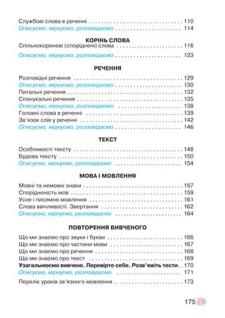 Ñëóæáîâ³ ñëîâà â ðå÷åíí³ . . . . . . . . . . . . . . . . . . . . . . . . . . . . . . . 110
Îïèñóºìî, ì³ðêóºìî, ðîçïîâ³äàºìî . . . . . . . . . . . . . . . . . . . . . . 114
ÊÎÐ²ÍÜ ÑËÎÂÀ
Ñï³ëüíîêîðåíåâ³ (ñïîð³äíåí³) ñëîâà . . . . . . . . . . . . . . . . . . . . . . 116
Îïèñóºìî, ì³ðêóºìî, ðîçïîâ³äàºìî . . . . . . . . . . . . . . . . . . . . . . 123
ÐÅ×ÅÍÍß
Ðîçïîâ³äí³ ðå÷åííÿ . . . . . . . . . . . . . . . . . . . . . . . . . . . . . . . . . . . . 129
Îïèñóºìî, ì³ðêóºìî, ðîçïîâ³äàºìî . . . . . . . . . . . . . . . . . . . . . . 130
Ïèòàëüí³ ðå÷åííÿ . . . . . . . . . . . . . . . . . . . . . . . . . . . . . . . . . . . . . . 132
Ñïîíóêàëüí³ ðå÷åííÿ . . . . . . . . . . . . . . . . . . . . . . . . . . . . . . . . . . . 135
Îïèñóºìî, ì³ðêóºìî, ðîçïîâ³äàºìî . . . . . . . . . . . . . . . . . . . . . 138
Ãîëîâí³ ñëîâà â ðå÷åíí³ . . . . . . . . . . . . . . . . . . . . . . . . . . . . . . . . 139
Çâ’ÿçîê ñë³â ó ðå÷åíí³ . . . . . . . . . . . . . . . . . . . . . . . . . . . . . . . . . . 142
Îïèñóºìî, ì³ðêóºìî, ðîçïîâ³äàºìî . . . . . . . . . . . . . . . . . . . . . . 146
ÒÅÊÑÒ
Îñîáëèâîñò³ òåêñòó . . . . . . . . . . . . . . . . . . . . . . . . . . . . . . . . . . . . 148
Áóäîâà òåêñòó . . . . . . . . . . . . . . . . . . . . . . . . . . . . . . . . . . . . . . . . . 150
Îïèñóºìî, ì³ðêóºìî, ðîçïîâ³äàºìî . . . . . . . . . . . . . . . . . . . . . . . 154
ÌÎÂÀ ² ÌÎÂËÅÍÍß
Ìîâí³ òà íåìîâí³ çíàêè . . . . . . . . . . . . . . . . . . . . . . . . . . . . . . . . . 157
Ñïîð³äíåí³ñòü ìîâ . . . . . . . . . . . . . . . . . . . . . . . . . . . . . . . . . . . . . 159
Óñíå ³ ïèñåìíå ìîâëåííÿ . . . . . . . . . . . . . . . . . . . . . . . . . . . . . . . 161
Ñëîâà ââ³÷ëèâîñò³. Çâåðòàííÿ . . . . . . . . . . . . . . . . . . . . . . . . . . . 162
Îïèñóºìî, ì³ðêóºìî, ðîçïîâ³äàºìî . . . . . . . . . . . . . . . . . . . . . . . 164
ÏÎÂÒÎÐÅÍÍß ÂÈÂ×ÅÍÎÃÎ
Ùî ìè çíàºìî ïðî çâóêè ³ áóêâè . . . . . . . . . . . . . . . . . . . . . . . . . 166
Ùî ìè çíàºìî ïðî ÷àñòèíè ìîâè . . . . . . . . . . . . . . . . . . . . . . . . 167
Ùî ìè çíàºìî ïðî ðå÷åííÿ . . . . . . . . . . . . . . . . . . . . . . . . . . . . . 168
Ùî ìè çíàºìî ïðî òåêñò . . . . . . . . . . . . . . . . . . . . . . . . . . . . . . . 169
Óçàãàëüíþºìî âèâ÷åíå. Ïåðåâ³ðòå ñåáå. Ðîçâ’ÿæ³òü òåñòè. . 170
Îïèñóºìî, ì³ðêóºìî, ðîçïîâ³äàºìî . . . . . . . . . . . . . . . . . . . . . . 171
Ïåðåë³ê óðîê³â çâ’ÿçíîãî ìîâëåííÿ . . . . . . . . . . . . . . . . . . . . . . . 173
175
 