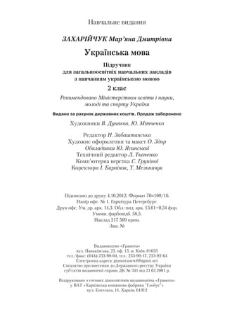 Навчальне видання
ЗАХАРІЙЧУК Мар’яна Дмитрівна
Українська мова
Підручник
для загальноосвітніх навчальних закладів
з навчанням українською мовою
2 клас
Рекомендовано Міністерством освіти і науки,
молоді та спорту України
Âèäàíî çà ðàõóíîê äåðæàâíèõ êîøò³â. Ïðîäàæ çàáîðîíåíî
Художники В. Дунаєва, Ю. Мітченко
Редактор Н. Забаштанська
Художнє оформлення та макет О. Здор
Обкладинка Ю. Ясинської
Технічний редактор Л. Ткаченко
Комп’ютерна верстка С. Груніної
Коректори І. Барвінок, Т. Мельничук
Підписано до друку 4.10.2012. Формат 70×100/16.
Папір офс. № 1. Гарнітура Петерсбург.
Друк офс. Ум. др. арк. 14,3. Обл. вид. арк. 15,01+0,54 фор.
Умовн. фарбовідб. 58,5.
Наклад 217 569 прим.
Зам. №
Видавництво «Грамота»
вул. Паньківська, 25, оф. 15, м. Київ, 01033
тел./факс: (044) 253 98 04, тел.: 253 90 17, 253 92 64
Електронна адреса: gramotanew@bigmir.net
Свідоцтво про внесення до Державного реєстру України
суб’єктів видавничої справи ДК № 341 від 21.02.2001 р.
Віддруковано з готових діапозитивів видавництва «Грамота»
у ВАТ «Харківська книжкова фабрика "Глобус"»
вул. Енгельса, 11, Харків, 61012
 