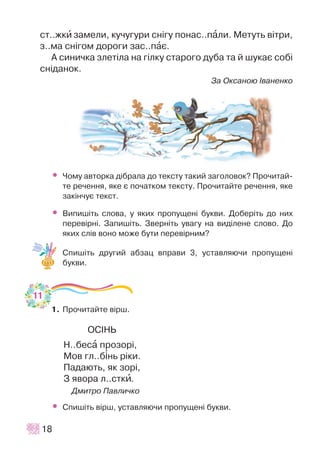 ñò..æêè çàìåëè, êó÷óãóðè ñí³ãó ïîíàñ..ïàëè. Ìåòóòü â³òðè,
ç..ìà ñí³ãîì äîðîãè çàñ..ïàº.
À ñèíè÷êà çëåò³ëà íà ã³ëêó ñòàðîãî äóáà òà é øóêàº ñîá³
ñí³äàíîê.
Çà Îêñàíîþ ²âàíåíêî
• ×îìó àâòîðêà ä³áðàëà äî òåêñòó òàêèé çàãîëîâîê? Ïðî÷èòàé-
òå ðå÷åííÿ, ÿêå º ïî÷àòêîì òåêñòó. Ïðî÷èòàéòå ðå÷åííÿ, ÿêå
çàê³í÷óº òåêñò.
• Âèïèø³òü ñëîâà, ó ÿêèõ ïðîïóùåí³ áóêâè. Äîáåð³òü äî íèõ
ïåðåâ³ðí³. Çàïèø³òü. Çâåðí³òü óâàãó íà âèä³ëåíå ñëîâî. Äî
ÿêèõ ñë³â âîíî ìîæå áóòè ïåðåâ³ðíèì?
Ñïèø³òü äðóãèé àáçàö âïðàâè 3, óñòàâëÿþ÷è ïðîïóùåí³
áóêâè.
1. Ïðî÷èòàéòå â³ðø.
ÎÑ²ÍÜ
Í..áåñà ïðîçîð³,
Ìîâ ãë..á³íü ð³êè.
Ïàäàþòü, ÿê çîð³,
Ç ÿâîðà ë..ñòêè.
Äìèòðî Ïàâëè÷êî
• Ñïèø³òü â³ðø, óñòàâëÿþ÷è ïðîïóùåí³ áóêâè.
18
11
 