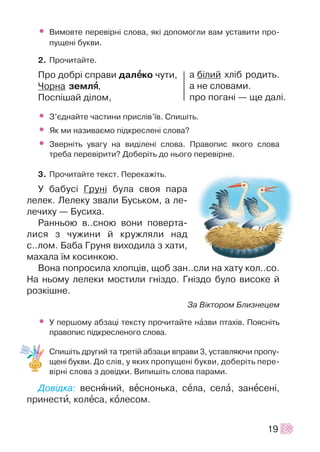 • Âèìîâòå ïåðåâ³ðí³ ñëîâà, ÿê³ äîïîìîãëè âàì óñòàâèòè ïðî-
ïóùåí³ áóêâè.
2. Ïðî÷èòàéòå.
Ïðî äîáð³ ñïðàâè äàëååêî ÷óòè,
×îðíà çåìëÿÿ,
Ïîñï³øàé ä³ëîì,
• Ç’ºäíàéòå ÷àñòèíè ïðèñë³â’¿â. Ñïèø³òü.
• ßê ìè íàçèâàºìî ï³äêðåñëåí³ ñëîâà?
• Çâåðí³òü óâàãó íà âèä³ëåí³ ñëîâà. Ïðàâîïèñ ÿêîãî ñëîâà
òðåáà ïåðåâ³ðèòè? Äîáåð³òü äî íüîãî ïåðåâ³ðíå.
3. Ïðî÷èòàéòå òåêñò. Ïåðåêàæ³òü.
Ó áàáóñ³ Ãðóí³ áóëà ñâîÿ ïàðà
ëåëåê. Ëåëåêó çâàëè Áóñüêîì, à ëå-
ëå÷èõó — Áóñèõà.
Ðàííüîþ â..ñíîþ âîíè ïîâåðòà-
ëèñÿ ç ÷óæèíè é êðóæëÿëè íàä
ñ..ëîì. Áàáà Ãðóíÿ âèõîäèëà ç õàòè,
ìàõàëà ¿ì êîñèíêîþ.
Âîíà ïîïðîñèëà õëîïö³â, ùîá çàí..ñëè íà õàòó êîë..ñî.
Íà íüîìó ëåëåêè ìîñòèëè ãí³çäî. Ãí³çäî áóëî âèñîêå é
ðîçê³øíå.
Çà Â³êòîðîì Áëèçíåöåì
• Ó ïåðøîìó àáçàö³ òåêñòó ïðî÷èòàéòå íàçâè ïòàõ³â. Ïîÿñí³òü
ïðàâîïèñ ï³äêðåñëåíîãî ñëîâà.
Ñïèø³òü äðóãèé òà òðåò³é àáçàöè âïðàâè 3, óñòàâëÿþ÷è ïðîïó-
ùåí³ áóêâè. Äî ñë³â, ó ÿêèõ ïðîïóùåí³ áóêâè, äîáåð³òü ïåðå-
â³ðí³ ñëîâà ç äîâ³äêè. Âèïèø³òü ñëîâà ïàðàìè.
Äîâ³äêà: âåñíÿíèé, âåñíîíüêà, ñåëà, ñåëà, çàíåñåí³,
ïðèíåñòè, êîëåñà, êîëåñîì.
19
à á³ëèé õë³á ðîäèòü.
à íå ñëîâàìè.
ïðî ïîãàí³ — ùå äàë³.
 