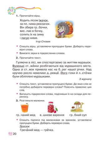 1. Ïðî÷èòàéòå â³ðø.
Õîäèòü ë³ñîì ¿æà÷îê,
çà ïë..÷èìà ðþêçà÷îê.
Â³í çáèðà ãð..áî÷êè,
âèñ..ïàº â áî÷êó,
ñîëèòü ¿õ íà çèìó
³ ëàñóº íèìè.
²ãîð Ñ³÷îâèê
• Ñïèø³òü â³ðø, óñòàâëÿþ÷è ïðîïóùåí³ áóêâè. Äîáåð³òü ïåðå-
â³ðí³ ñëîâà.
• Âèìîâòå çâóêè â ï³äêðåñëåíèõ ñëîâàõ.
2. Ïðî÷èòàéòå òåêñò.
Ãóëÿþ÷è â ë³ñ³, ìè ñïîñòåð³ãàºìî çà æèòòÿì ìóðàøîê.
Âóçåíüê³ ñò..æèíêè ðîçá³ãàþòüñÿ â³ä ìóðàøèíîãî ì³ñòà.
Îäíà ç³ ñò..æîê ïðèâåëà íàñ íà á..ðåã íàøî¿ ð³÷êè. Íàä
êðó÷åþ ðîñëî íåâåëèêå ä..ðåâöå. Éîãî ã³ëêè é ë..ñòî÷êè
áóëè îáë³ïëåí³ ìóðàøêàìè.
Ç æóðíàëó
• Ñïèø³òü òåêñò, óñòàâëÿþ÷è ïðîïóùåí³ áóêâè. Äî ÿêèõ ñë³â íå
ïîòð³áíî äîáèðàòè ïåðåâ³ðí³ ñëîâà? Ïîÿñí³òü ïðàâîïèñ öèõ
ñë³â.
• Âèïèø³òü ï³äêðåñëåí³ ñëîâà, ïîä³ëèâøè ¿õ íà ñêëàäè äëÿ ïå-
ðåíîñó.
3. Ðîçãëÿíüòå ìàëþíêè.
ãð..÷àíèé ìåä â..øíåâå âàðåííÿ ãð..áíèé ñóï
• Ñïèø³òü ï³äïèñè ï³ä ìàëþíêàìè çà çðàçêîì, óñòàâëÿþ÷è
ïðîïóùåí³ áóêâè. Äîáåð³òü ïåðåâ³ðí³ ñëîâà.
Çðàçîê
Ãðå÷àíèé ìåä — ãðå÷êà.
20
12
 