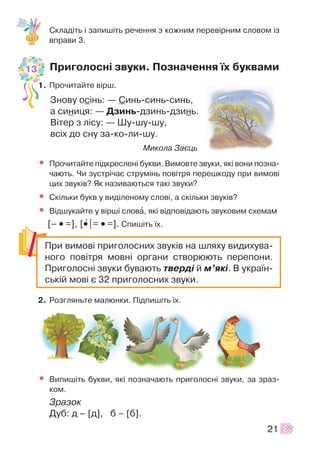 Ñêëàä³òü ³ çàïèø³òü ðå÷åííÿ ç êîæíèì ïåðåâ³ðíèì ñëîâîì ³ç
âïðàâè 3.
Ïðèãîëîñí³ çâóêè. Ïîçíà÷åííÿ ¿õ áóêâàìè
1. Ïðî÷èòàéòå â³ðø.
Çíîâó îñ³íü: — Ñèíü-ñèíü-ñèíü,
à ñèíèöÿ: — Äçèíü-äçèíü-äçèíü.
Â³òåð ç ë³ñó: — Øó-øó-øó,
âñ³õ äî ñíó çà-êî-ëè-øó.
Ìèêîëà Çàºöü
• Ïðî÷èòàéòå ï³äêðåñëåí³ áóêâè. Âèìîâòå çâóêè, ÿê³ âîíè ïîçíà-
÷àþòü. ×è çóñòð³÷àº ñòðóì³íü ïîâ³òðÿ ïåðåøêîäó ïðè âèìîâ³
öèõ çâóê³â? ßê íàçèâàþòüñÿ òàê³ çâóêè?
• Ñê³ëüêè áóêâ ó âèä³ëåíîìó ñëîâ³, à ñê³ëüêè çâóê³â?
• Â³äøóêàéòå ó â³ðø³ ñëîâà, ÿê³ â³äïîâ³äàþòü çâóêîâèì ñõåìàì
[– •• =], [••+|= •• =]. Ñïèø³òü ¿õ.
2. Ðîçãëÿíüòå ìàëþíêè. Ï³äïèø³òü ¿õ.
• Âèïèø³òü áóêâè, ÿê³ ïîçíà÷àþòü ïðèãîëîñí³ çâóêè, çà çðàç-
êîì.
Çðàçîê
Äóá: ä – [ä], á – [á].
21
Ïðè âèìîâ³ ïðèãîëîñíèõ çâóê³â íà øëÿõó âèäèõóâà-
íîãî ïîâ³òðÿ ìîâí³ îðãàíè ñòâîðþþòü ïåðåïîíè.
Ïðèãîëîñí³ çâóêè áóâàþòü òâåðä³ é ì’ÿê³. Â óêðà¿í-
ñüê³é ìîâ³ º 32 ïðèãîëîñíèõ çâóêè.
13
 