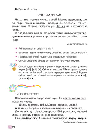 3. Ïðî÷èòàéòå òåêñò.
ÕÒÎ ×ÈÌ ÑÏ²ÂÀª
×ó..ø, ÿêà ìóçèêà ëóíà.. â ë³ñ³? Ìîæíà ïîäóìàòè, ùî
âñ³ çâ³ð³, ïòàõè é êîìàõè íàðîäèëèñ.. ñï³âàêàìè òà ìó-
çèêàíòàìè. Ìóçèêó ëþáëÿòü óñ³. Ò³ë..êè íå â êîæíîãî º
ãîëîc.
Ç ãí³çäà âèë³ç äæì³ëü. Íàâêîëî êâ³òêè íà ëóæêó êðóæëÿº,
äçèæ÷èòü æèëêóâàòèì æîðñòêèì êðèëå÷êîì: í³áè ñòðóíà
ãóäå.
Çà Â³òàë³ºì Á³àíê³
• ßê³ ïòàõè ìîãëè ñï³âàòè â ë³ñ³?
• Âèìîâòå çâóêè ó âèä³ëåíîìó ñëîâ³. ßê³ áóêâè ¿õ ïîçíà÷àþòü?
• Ï³äêðåñëåí³ ñëîâà ïîä³ë³òü íà ñêëàäè äëÿ ïåðåíîñó.
• Ñïèø³òü ïåðøèé àáçàö, óñòàâëÿþ÷è ïðîïóùåí³ áóêâè.
Ñïèø³òü äðóãèé àáçàö âïðàâè 3. Ï³äêðåñë³òü ñëîâà, ó ÿêèõ º
çâóêè: [äæ], [äç], [æ]. Ñê³ëüêè òàêèõ ñë³â? ßê âè äóìàºòå, ÷îìó
öèõ ñë³â òàê áàãàòî? Ùî õîò³â ïåðåäàòè öèì àâòîð? Â³äøó-
êàéòå ñëîâà, ÿê³ â³äïîâ³äàþòü çâóêîâèì ñõåìàì [– = •• =],
[– – – ••|– ••+].
1. Ïðî÷èòàéòå òåêñò.
Ùîñü çàøóì³ëî-çàãðàëî íà ëóç³. Òî äçåëåíüêàëè äçâ³-
íî÷êè íà ÷åðåä³:
— Äçåíü-äçåëåíü-äç³íü! Äçåíü-äçåëåíü-äç³íü!
À çà íèìè çàãðàëè õëîï÷èêè-â³â÷àðèêè íà ñîï³ëêàõ.
Äî ÷îãî æ òóò ð³çíîêîëüîðîâî! Á³ë³ ðîìàøêè, ÷åðâîí³
ìàêè, ðîæåâèé ãîðîøîê, ñèí³ âîëîøêè.
Ñï³øàòü áäæ³ëêè! À ë³íèâèé äæì³ëü ãóäå: äæó-ó, äæó-ó.
Çà Îêñàíîþ ²âàíåíêî
22
P P
14
 