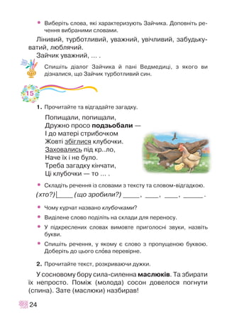 • Âèáåð³òü ñëîâà, ÿê³ õàðàêòåðèçóþòü Çàé÷èêà. Äîïîâí³òü ðå-
÷åííÿ âèáðàíèìè ñëîâàìè.
Ë³íèâèé, òóðáîòëèâèé, óâàæíèé, óâ³÷ëèâèé, çàáóäüêó-
âàòèé, ëþáëÿ÷èé.
Çàé÷èê óâàæíèé, … .
Ñïèø³òü ä³àëîã Çàé÷èêà é ïàí³ Âåäìåäèö³, ç ÿêîãî âè
ä³çíàëèñÿ, ùî Çàé÷èê òóðáîòëèâèé ñèí.
1. Ïðî÷èòàéòå òà â³äãàäàéòå çàãàäêó.
Ïîïèùàëè, ïîïèùàëè,
Äðóæíî ïðîñî ïîäçüîáàëè —
² äî ìàòåð³ ñòðèáî÷êîì
Æîâò³ çá³ãëèñÿ êëóáî÷êè.
Çàõîâàëèñü ï³ä êð..ëî,
Íà÷å ¿õ ³ íå áóëî.
Òðåáà çàãàäêó ê³í÷àòè,
Ö³ êëóáî÷êè — òî … .
• Ñêëàä³òü ðå÷åííÿ ³ç ñëîâàìè ç òåêñòó òà ñëîâîì-â³äãàäêîþ.
(õòî?)|_____ (ùî çðîáèëè?) _____, ____, ____, ______ .
• ×îìó êóð÷àò íàçâàíî êëóáî÷êàìè?
• Âèä³ëåíå ñëîâî ïîä³ë³òü íà ñêëàäè äëÿ ïåðåíîñó.
• Ó ï³äêðåñëåíèõ ñëîâàõ âèìîâòå ïðèãîëîñí³ çâóêè, íàçâ³òü
áóêâè.
• Ñïèø³òü ðå÷åííÿ, ó ÿêîìó º ñëîâî ç ïðîïóùåíîþ áóêâîþ.
Äîáåð³òü äî öüîãî ñëîâà ïåðåâ³ðíå.
2. Ïðî÷èòàéòå òåêñò, ðîçêðèâàþ÷è äóæêè.
Ó ñîñíîâîìó áîðó ñèëà-ñèëåííà ìàñëþê³â. Òà çáèðàòè
¿õ íåïðîñòî. Ïîì³æ (ìîëîäà) ñîñîí äîâåëîñÿ ïîãíóòè
(ñïèíà). Çàòå (ìàñëþêè) íàçáèðàâ!
24
15
 