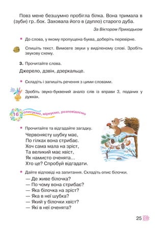 Ïîâç ìåíå áåçøóìíî ïðîá³ãëà á³ëêà. Âîíà òðèìàëà â
(çóáè) ãð..áîê. Çàõîâàëà éîãî â (äóïëî) ñòàðîãî äóáà.
Çà Â³êòîðîì Ïðèõîäüêîì
• Äî ñëîâà, ó ÿêîìó ïðîïóùåíà áóêâà, äîáåð³òü ïåðåâ³ðíå.
Ñïèø³òü òåêñò. Âèìîâòå çâóêè ó âèä³ëåíîìó ñëîâ³. Çðîá³òü
çâóêîâó ñõåìó.
3. Ïðî÷èòàéòå ñëîâà.
Äæåðåëî, äçâ³í, äçåðêàëüöå.
• Ñêëàä³òü ³ çàïèø³òü ðå÷åííÿ ç öèìè ñëîâàìè.
Çðîá³òü çâóêî-áóêâåíèé àíàë³ç ñë³â ³ç âïðàâè 3, ïîäàíèõ ó
äóæêàõ.
• Ïðî÷èòàéòå òà â³äãàäàéòå çàãàäêó.
×åðâîíÿñòó øóáêó ìàº,
Ïî ã³ëêàõ âîíà ñòðèáàº.
Õî÷ ñàìà ìàëà íà çð³ñò,
Òà âåëèêèé ìàº õâ³ñò,
ßê íàìèñòî î÷åíÿòà…
Õòî öå? Ñïðîáóé â³äãàäàòè.
• Äàéòå â³äïîâ³ä³ íà çàïèòàííÿ. Ñêëàä³òü îïèñ á³ëî÷êè.
— Äå æèâå á³ëî÷êà?
— Ïî ÷îìó âîíà ñòðèáàº?
— ßêà á³ëî÷êà íà çð³ñò?
— ßêà â íå¿ øóáêà?
— ßêèé ó á³ëî÷êè õâ³ñò?
— ßê³ â íå¿ î÷åíÿòà?
25
16
 