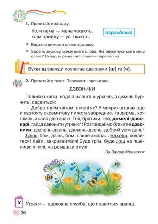 1. Ïðî÷èòàéòå çàãàäêó.
Êîëè íåìà — ìåíå ÷åêàþòü,
êîëè ïðèéäó — óñ³ ò³êàþòü.
• Âèðàçíî âèìîâòå ñëîâî-â³äãàäêó.
• Çðîá³òü çâóêîâó ñõåìó öüîãî ñëîâà. ßê³ çâóêè ÷óþòüñÿ â ê³íö³
ñëîâà? Ñêëàä³òü ðå÷åííÿ ç³ ñëîâîì ïàðàñîëüêà.
2. Ïðî÷èòàéòå òåêñò. Ïåðåêàæ³òü ïðî÷èòàíå.
ÄÇÂÎÍÈÊÈ
Ïîëèâàþ êâ³òè, âîäà ç øëàíãà øóðõî÷å, à äæì³ëü áóð-
÷èòü, ñåðäèòüñÿ:
— Äîáðå òâî¿ì êâ³òàì, à ìåí³ ÿê? Ó ìîêðèõ øòàíÿõ, ùå
é êóðòî÷êó îêñàìèòîâó ïèëêîì çàáðóäíèâ. Òà äàðìà, õî÷
³ çìîê, à ñâîº ä³ëî çíàþ. Ãåé, áðàòèêè, ãåé, äæìåë³-äçâî-
íàð³, ãàéäà äçâîíèòè óòðåíþ*! Ðîçãîéäàéìî áëàêèòí³äçâî-
íèêè: äçåëåíü-äçåíü, äçåëåíü-äçåíü, äîáðèé óñ³ì äåíü!
Äç³íü, áîì, äç³íü, áîì, ïëèâå õìàðà… Áäæîëè, õîâàé-
òåñÿ! Êâ³òè, çàêðèâàéòåñÿ! Áóäå ãð³ì, áóäå äîù íà ïøå-
íèöþ â ïîë³, íà ðîìàøêè â ëóç³.
Çà Ç³ðêîþ Ìåíçàòþê
Óòðåíÿ — öåðêîâíà ñëóæáà, ùî ïðàâèòüñÿ âðàíö³.
26
Áóêâà ù çàâæäè ïîçíà÷àº äâà çâóêè [ø] òà [÷].
Ó
ïàðàñîîëüêà
17
 