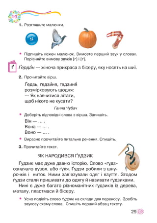 1. Ðîçãëÿíüòå ìàëþíêè.
• Ï³äïèø³òü êîæåí ìàëþíîê. Âèìîâòå ïåðøèé çâóê ó ñëîâàõ.
Ïîð³âíÿéòå âèìîâó çâóê³â [ã] ³ [´].
¥åðäàí — æ³íî÷à ïðèêðàñà ç á³ñåðó, ÿêó íîñÿòü íà øè¿.
2. Ïðî÷èòàéòå â³ðø.
¥åäçü, ´åäçèíÿ, ´åäçèíÿ
ðîçì³ðêîâóþòü ùîäíÿ:
— ßê íàâ÷èòèñÿ ë³òàòè,
ùîá í³êîãî íå êóñàòè?
Ãàííà ×óáà÷
• Äîáåð³òü â³äïîâ³äí³ ñëîâà ç â³ðøà. Çàïèø³òü.
Â³í — ... .
Âîíà — ... .
Âîíî — ... .
• Âèðàçíî ïðî÷èòàéòå ïèòàëüíå ðå÷åííÿ. Ñïèø³òü.
3. Ïðî÷èòàéòå òåêñò.
ßÊ ÍÀÐÎÄÈÂÑß ¥ÓÄÇÈÊ
¥óäçèê ìàº äóæå äàâíþ ³ñòîð³þ. Ñëîâî «´óäç»
îçíà÷àëî âóçîë, àáî ´óëÿ. ¥óäçè ðîáèëè ç øíó-
ðî÷ê³â ³ íèòîê. Íèìè çàâ’ÿçóâàëè îäÿã ³ âçóòòÿ. Çãîäîì
´óäçè ñòàëè ïðèøèâàòè äî îäÿãó é íàçèâàòè ´óäçèêàìè.
Íèí³ º äóæå áàãàòî ð³çíîìàí³òíèõ ´óäçèê³â ³ç äåðåâà,
ìåòàëó, ïëàñòìàñè é á³ñåðó.
• Óñíî ïîä³ë³òü ñëîâî ´óäçèê íà ñêëàäè äëÿ ïåðåíîñó. Çðîá³òü
çâóêîâó ñõåìó ñëîâà. Ñïèø³òü ïåðøèé àáçàö òåêñòó.
29
¥
19
 