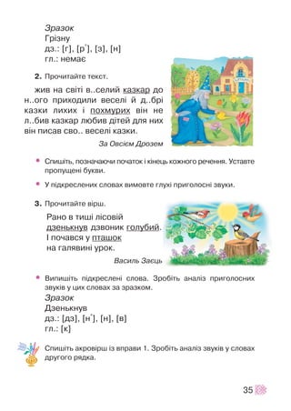 Çðàçîê
Ãð³çíó
äç.: [ã], [ð+], [ç], [í]
ãë.: íåìàº
2. Ïðî÷èòàéòå òåêñò.
æèâ íà ñâ³ò³ â..ñåëèé êàçêàð äî
í..îãî ïðèõîäèëè âåñåë³ é ä..áð³
êàçêè ëèõèõ ³ ïîõìóðèõ â³í íå
ë..áèâ êàçêàð ëþáèâ ä³òåé äëÿ íèõ
â³í ïèñàâ ñâî.. âåñåë³ êàçêè.
Çà Îâñ³ºì Äðîçåì
• Ñïèø³òü, ïîçíà÷àþ÷è ïî÷àòîê ³ ê³íåöü êîæíîãî ðå÷åííÿ. Óñòàâòå
ïðîïóùåí³ áóêâè.
• Ó ï³äêðåñëåíèõ ñëîâàõ âèìîâòå ãëóõ³ ïðèãîëîñí³ çâóêè.
3. Ïðî÷èòàéòå â³ðø.
Ðàíî â òèø³ ë³ñîâ³é
äçåíüêíóâ äçâîíèê ãîëóáèé.
² ïî÷àâñÿ ó ïòàøîê
íà ãàëÿâèí³ óðîê.
Âàñèëü Çàºöü
• Âèïèø³òü ï³äêðåñëåí³ ñëîâà. Çðîá³òü àíàë³ç ïðèãîëîñíèõ
çâóê³â ó öèõ ñëîâàõ çà çðàçêîì.
Çðàçîê
Äçåíüêíóâ
äç.: [äç], [í+], [í], [â]
ãë.: [ê]
Ñïèø³òü àêðîâ³ðø ³ç âïðàâè 1. Çðîá³òü àíàë³ç çâóê³â ó ñëîâàõ
äðóãîãî ðÿäêà.
35
 