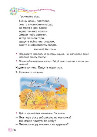 1. Ïðî÷èòàéòå â³ðø.
Îñ³íü, îñ³íü, ëèñòîïàä,
æîâòå ëèñòÿ ñòåëèòü ñàä,
çà ìîðÿ â êðà¿ äàëåê³
â³äëåò³ëè âæå ëåëåêè.
Õìàðè íåáî çàòÿãëè,
â³òåð â³º ç-çà ãîðè,
õîäèòü îñ³íü ëèñòîïàäîì,
æîâòå ëèñòÿ ñòåëèòü ñàäîì.
Àíàòîë³é Æèòêåâè÷
• Ïîð³âíÿéòå ìàëþíîê ³ç òåêñòîì â³ðøà. ×è â³äïîâ³äàº çì³ñò
ìàëþíêà çì³ñòó òåêñòó?
• Ïðî÷èòàéòå âèä³ëåíå ñëîâî. ßê³ ä³¿ âîíî îçíà÷àº â òàêèõ ðå-
÷åííÿõ?
Õîäèòü äèòèíà. Õîäèòü ïàðîïëàâ.
2. Ðîçãëÿíüòå ìàëþíîê.
• Äàéòå â³äïîâ³ä³ íà çàïèòàííÿ. Çàïèø³òü.
— ßêà ïîðà ðîêó çîáðàæåíà íà ìàëþíêó?
— ßê³ õìàðè ïëèâóòü ïî íåáó?
— ßêîãî êîëüîðó ëèñòî÷êè íà äåðåâàõ?
36
24
 