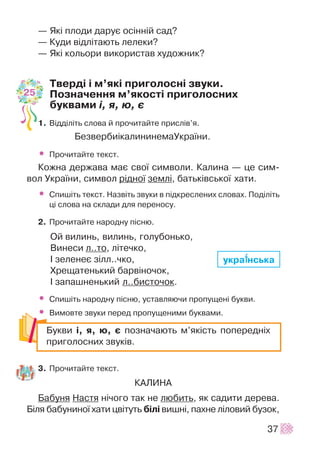 — ßê³ ïëîäè äàðóº îñ³íí³é ñàä?
— Êóäè â³äë³òàþòü ëåëåêè?
— ßê³ êîëüîðè âèêîðèñòàâ õóäîæíèê?
Òâåðä³ ³ ì’ÿê³ ïðèãîëîñí³ çâóêè.
Ïîçíà÷åííÿ ì’ÿêîñò³ ïðèãîëîñíèõ
áóêâàìè ³, ÿ, þ, º
1. Â³ää³ë³òü ñëîâà é ïðî÷èòàéòå ïðèñë³â’ÿ.
Áåçâåðáè³êàëèíèíåìàÓêðà¿íè.
• Ïðî÷èòàéòå òåêñò.
Êîæíà äåðæàâà ìàº ñâî¿ ñèìâîëè. Êàëèíà — öå ñèì-
âîë Óêðà¿íè, ñèìâîë ð³äíî¿ çåìë³, áàòüê³âñüêî¿ õàòè.
• Ñïèø³òü òåêñò. Íàçâ³òü çâóêè â ï³äêðåñëåíèõ ñëîâàõ. Ïîä³ë³òü
ö³ ñëîâà íà ñêëàäè äëÿ ïåðåíîñó.
2. Ïðî÷èòàéòå íàðîäíó ï³ñíþ.
Îé âèëèíü, âèëèíü, ãîëóáîíüêî,
Âèíåñè ë..òî, ë³òå÷êî,
² çåëåíåº ç³ëë..÷êî,
Õðåùàòåíüêèé áàðâ³íî÷îê,
² çàïàøíåíüêèé ë..áèñòî÷îê.
• Ñïèø³òü íàðîäíó ï³ñíþ, óñòàâëÿþ÷è ïðîïóùåí³ áóêâè.
• Âèìîâòå çâóêè ïåðåä ïðîïóùåíèìè áóêâàìè.
3. Ïðî÷èòàéòå òåêñò.
ÊÀËÈÍÀ
Áàáóíÿ Íàñòÿ í³÷îãî òàê íå ëþáèòü, ÿê ñàäèòè äåðåâà.
Á³ëÿ áàáóíèíî¿ õàòè öâ³òóòü á³ë³ âèøí³, ïàõíå ë³ëîâèé áóçîê,
37
Áóêâè ³, ÿ, þ, º ïîçíà÷àþòü ì’ÿê³ñòü ïîïåðåäí³õ
ïðèãîëîñíèõ çâóê³â.
25
óêðà¿¿íñüêà
 