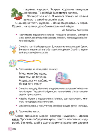 ã³àöèíòè, íàðöèñè. ßñêðàâ³ æîðæèíè òÿãíóòüñÿ
äî ïîðîãà. Òà íàéáóéí³øå êâ³òóº êàëèíà.
Çàê³í÷óºòüñÿ ë³òî. Ç êîæíî¿ ã³ëî÷êè íà êàëèí³
çâèñàþòü âàæê³ ÷åðâîí³ ÿãîäè.
Ñ..äè ïðèë³òàþòü æóðàâë.. . Âîíè çáèðàþòüñ.. ó âèð³é.
Ñ³äàþò.. íà êàëèíó, äçüîáàþòü êàëèíîâ³ ÿã³äêè.
Çà Áîðèñîì Õàð÷óêîì
• Ïðî÷èòàéòå ï³äêðåñëåí³ ñëîâà ïåðøîãî ðå÷åííÿ. Âèìîâòå
ì’ÿê³ çâóêè. ßê³ áóêâè ïîçíà÷àþòü ì’ÿê³ñòü ïîïåðåäí³õ ïðèãî-
ëîñíèõ çâóê³â?
Ñïèø³òü òðåò³é àáçàö âïðàâè 3, óñòàâëÿþ÷è ïðîïóùåí³ áóêâè.
Âèïèø³òü íàçâè êâ³ò³â â àáåòêîâîìó ïîðÿäêó. Çðîá³òü çâóêî-
âèé àíàë³ç âèä³ëåíèõ ñë³â.
1. Ïðî÷èòàéòå òà â³äãàäàéòå çàãàäêó.
Ìèþ, ìèþ áåç æàëþ,
ìèþ òàì, äå áðóäíî.
À êóïàòèñü íå ëþáëþ, —
áî â³ä òîãî õóäíó.
• Ñïèø³òü çàãàäêó. Âèìîâòå â ï³äêðåñëåíèõ ñëîâàõ ì’ÿê³ ïðèãî-
ëîñí³ çâóêè. Ï³äêðåñë³òü áóêâè, ÿê³ ïîçíà÷àþòü ì’ÿê³ñòü ïîïå-
ðåäí³õ ïðèãîëîñíèõ.
• Íàçâ³òü áóêâè â ï³äêðåñëåíèõ ñëîâàõ, ùî ïîçíà÷àþòü ì’ÿ-
ê³ñòü ïîïåðåäí³õ ïðèãîëîñíèõ.
• Âèìîâòå ñëîâî, ó ÿêîìó áóêâà þ ïîçíà÷àº äâà çâóêè [é] òà [ó].
2. Ïðî÷èòàéòå òåêñò.
Ñîô³ÿ ãðåöüêîþ ìîâîþ îçíà÷àº «ìóäð³ñòü». Çâåë³â
êíÿçü ßðîñëàâ ïîáóäóâàòè õðàì, çâåñòè ïàì’ÿòíèê ìóä-
ðîñò³. Â³í õîò³â, ùîá ç öüîãî õðàìó ç³ çâàæåíèì ñëîâîì
38
26
 