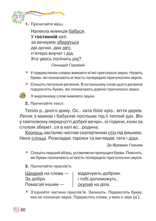 1. Ïðî÷èòàéòå â³ðø.
Íàïåêëà ìëèíö³â áàáóñÿ.
Ó ãîñòèíí³é õàò³
çà âå÷åðåþ çáåðóòüñÿ
äâ³ äî÷êè, äâà çÿò³,
ï’ÿòåðî âíó÷àò ³ ä³ä.
Õòî óâåñü ïîë³÷èòü ð³ä?
Ãåííàä³é Ãîðîâèé
• Ó ï³äêðåñëåíèõ ñëîâàõ âèìîâòå ì’ÿê³ ïðèãîëîñí³ çâóêè. Íàçâ³òü
áóêâè, ÿê³ ïîçíà÷àþòü ì’ÿê³ñòü ïîïåðåäí³õ ïðèãîëîñíèõ çâóê³â.
• Ñïèø³òü ïèòàëüíå ðå÷åííÿ. Â îñòàííüîìó ñëîâ³ öüîãî ðå÷åííÿ
ï³äêðåñë³òü áóêâè, ÿê³ ïîçíà÷àþòü äçâ³íê³ ïðèãîëîñí³ çâóêè.
Ó âèä³ëåíîìó ñëîâ³ âèìîâòå çâóêè.
2. Ïðî÷èòàéòå òåêñò.
Òåïëî ð..äíîãî äîìó. Îñ.. õàòà á³ë³º êð³ç.. â³òòÿ äåðåâ.
Ëåñèê ç ìàìîþ ³ áàáóñåþ ïîñï³øàº ï³ä ¿¿ òåïëèé äàõ. Â³í
ó ñâÿòêîâîìó ïåðåä÷óòò³ äîáðî¿ âå÷³ðí..î¿ ãîäèíè, êîëè çà
ñòîëîì çáåðåò..ñÿ â õàò³ âñ.. ðîäèíà.
Õëîïåöü çàñòåëÿº ÷èñòîþ ñêàòåðòèíîþ ñò³ë ï³ä âèøíåþ.
Íåñå ñò³ëüö³. Ðîçêëàäàº òàð³ëêè òà âèãëÿäàº òàòà ³ ä³äà.
Çà ßðåìîþ Ãîÿíîì
• Ñïèø³òü ïåðøèé àáçàö, óñòàâëÿþ÷è ïðîïóùåí³ áóêâè. Ïîÿñí³òü,
ÿê³ áóêâè ïîçíà÷àþòü ì’ÿê³ñòü ïîïåðåäí³õ ïðèãîëîñíèõ çâóê³â.
3. Ïðî÷èòàéòå ïðèñë³â’ÿ.
Ùåäðèé íà ñëîâà — â³ääÿ÷óþòü äîáðîì.
Çà äîáðî ³ òîá³ äîïîìîæóòü.
Ïîìàãàé ³íøèì — ñêóïèé íà ä³ëà.
• Ç’ºäíàéòå ÷àñòèíè ïðèñë³â’¿â. Çàïèø³òü. Ï³äêðåñë³òü áóêâó,
ÿêà íå ïîçíà÷àº çâóêà. Ï³äêðåñë³òü ñëîâà, ó ÿêèõ º çâóê [ä+].
40
27
 