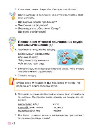 • Ó âïèñàíèõ ñëîâàõ ï³äêðåñë³òü ì’ÿê³ ïðèãîëîñí³ çâóêè.
Äàéòå â³äïîâ³ä³ íà çàïèòàííÿ, êîðèñòóþ÷èñü òåêñòîì âïðà-
âè 2. Çàïèø³òü.
— Ùî â³äîìî ëþäÿì ïðî Ñîíöå?
— ßêå Ñîíöå çà ôîðìîþ?
— ßêà øâèäê³ñòü îáåðòàííÿ Ñîíöÿ?
— Ùî âîíî ðîçáðèçêóº?
Ïîçíà÷åííÿ ì’ÿêîñò³ ïðèãîëîñíèõ çâóê³â
çíàêîì ì’ÿêøåííÿ (ü)
1. Ïðî÷èòàéòå òà â³äãàäàéòå çàãàäêó.
Êâ³òîíüêàìè á³ëåíüêèìè
âåñíîþ çàöâ³òó.
ßã³äêàìè ñîëîäåíüêèìè
óñ³õ çèìîþ ïðèãîùó.
• Âèìîâòå çâóê, ÿêèé ïîçíà÷àº âèä³ëåíà áóêâà. ßêîþ áóêâîþ
ïîçíà÷åíî ì’ÿê³ñòü öüîãî çâóêà?
• Ñïèø³òü çàãàäêó.
2. Ïðî÷èòàéòå ñëîâà â ë³â³é ³ ïðàâ³é êîëîíêàõ. Óñíî ç’ºäíàéòå ¿õ
çà çì³ñòîì. Ï³äêðåñëåí³ ñëîâà ïîä³ë³òü íà ñêëàäè äëÿ ïå-
ðåíîñó.
ìàëüîâàíå ÿéöå æèòî
ñüîìèé äåíü òèæíÿ ïèñàíêà
ïîëüîâà ðîñëèíà íåä³ëÿ
• ßêà áóêâà ïîçíà÷àº ì’ÿê³ñòü ïîïåðåäíüîãî ïðèãîëîñíîãî
çâóêà â ï³äêðåñëåíèõ ñëîâàõ?
42
Áóêâà çíàê ì’ÿêøåííÿ (ü) ïîçíà÷àº ì’ÿê³ñòü ïî-
ïåðåäíüîãî ïðèãîëîñíîãî çâóêà.
29
 