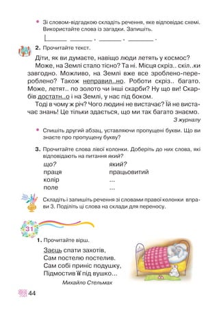 • Ç³ ñëîâîì-â³äãàäêîþ ñêëàä³òü ðå÷åííÿ, ÿêå â³äïîâ³äàº ñõåì³.
Âèêîðèñòàéòå ñëîâà ³ç çàãàäêè. Çàïèø³òü.
|_______ _______ , _______ , ________ .
2. Ïðî÷èòàéòå òåêñò.
Ä³òè, ÿê âè äóìàºòå, íàâ³ùî ëþäè ëåòÿòü ó êîñìîñ?
Ìîæå, íà Çåìë³ ñòàëî ò³ñíî? Òà í³. Ì³ñöÿ ñêð³ç.. ñê³ë..êè
çàâãîäíî. Ìîæëèâî, íà Çåìë³ âæå âñå çðîáëåíî-ïåðå-
ðîáëåíî? Òàêîæ íåïðàâèë..íî. Ðîáîòè ñêð³ç.. áàãàòî.
Ìîæå, ëåòÿò.. ïî çîëîòî ÷è ³íø³ ñêàðáè? Íó ùî âè! Ñêàð-
á³â äîñòàòí..î ³ íà Çåìë³, ó íàñ ï³ä áîêîì.
Òîä³ â ÷îìó æ ð³÷? ×îãî ëþäèí³ íå âèñòà÷àº? ¯é íå âèñòà-
÷àº çíàíü! Öå ò³ëüêè çäàºòüñÿ, ùî ìè òàê áàãàòî çíàºìî.
Ç æóðíàëó
• Ñïèø³òü äðóãèé àáçàö, óñòàâëÿþ÷è ïðîïóùåí³ áóêâè. Ùî âè
çíàºòå ïðî ïðîïóùåíó áóêâó?
3. Ïðî÷èòàéòå ñëîâà ë³âî¿ êîëîíêè. Äîáåð³òü äî íèõ ñëîâà, ÿê³
â³äïîâ³äàþòü íà ïèòàííÿ ÿêèé?
ùî? ÿêèé?
ïðàöÿ ïðàöüîâèòèé
êîë³ð ...
ïîëå ...
Ñêëàä³òü ³ çàïèø³òü ðå÷åííÿ ç³ ñëîâàìè ïðàâî¿ êîëîíêè âïðà-
âè 3. Ïîä³ë³òü ö³ ñëîâà íà ñêëàäè äëÿ ïåðåíîñó.
1. Ïðî÷èòàéòå â³ðø.
Çàºöü ñïàòè çàõîò³â,
Ñàì ïîñòåëþ ïîñòåëèâ.
Ñàì ñîá³ ïðèí³ñ ïîäóøêó,
Ï³äìîñòèâ ¿¿ ï³ä âóøêî...
Ìèõàéëî Ñòåëüìàõ
44
31
 